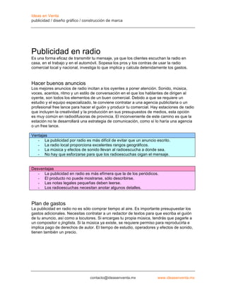 Ideas en Venta
publicidad / diseño gráfico / construcción de marca




Publicidad en radio
Es una forma eficaz de transmitir tu mensaje, ya que los clientes escuchan la radio en
casa, en el trabajo y en el automóvil. Sopesa los pros y los contras de usar la radio
comercial local y nacional, investiga lo que implica y calcula detenidamente los gastos.



Hacer buenos anuncios
Los mejores anuncios de radio incitan a los oyentes a poner atención. Sonido, música,
voces, acentos, ritmo y un estilo de conversación en el que los hablantes de dirigen al
oyente, son todos los elementos de un buen comercial. Debido a que se requiere un
estudio y el equipo especializado, te conviene contratar a una agencia publicitaria o un
profesional free lance para hacer el guión y producir tu comercial. Hay estaciones de radio
que incluyen la creatividad y la producción en sus presupuestos de medios, esta opción
es muy común en radiodifusoras de provincia. El inconveniente de este camino es que la
estación no te desarrollará una estrategia de comunicación, como sí lo haría una agencia
o un free lance.

Ventajas
   - La publicidad por radio es más difícil de evitar que un anuncio escrito.
   - La radio local proporciona excelentes rangos geográficos.
   - La música y efectos de sonido llevan al radioescucha a donde sea.
   - No hay que esforzarse para que los radioescuchas oigan el mensaje.


Desventajas
   - La publicidad en radio es más efímera que la de los periódicos.
   - El producto no puede mostrarse, sólo describirse.
   - Las notas legales pequeñas deben leerse.
   - Los radioescuchas necesitan anotar algunos detalles.



Plan de gastos
La publicidad en radio no es sólo comprar tiempo al aire. Es importante presupuestar los
gastos adicionales. Necesitas contratar a un redactor de textos para que escriba el guión
de tu anuncio, así como a locutores. Si encargas tu propia música, tendrás que pagarle a
un compositor o jinglista. Si la música ya existe, se requiere permiso para reproducirla e
implica pago de derechos de autor. El tiempo de estudio, operadores y efectos de sonido,
tienen también un precio.




                                 contacto@ideasenventa.mx              www.ideasenventa.mx
 