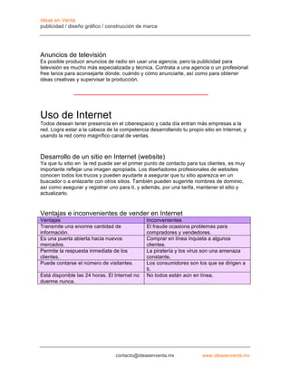 Ideas en Venta
publicidad / diseño gráfico / construcción de marca




Anuncios de televisión
Es posible producir anuncios de radio sin usar una agencia, pero la publicidad para
televisión es mucho más especializada y técnica. Contrata a una agencia o un profesional
free lance para aconsejarte dónde, cuándo y cómo anunciarte, así como para obtener
ideas creativas y supervisar la producción.




Uso de Internet
Todos desean tener presencia en el ciberespacio y cada día entran más empresas a la
red. Logra estar a la cabeza de la competencia desarrollando tu propio sitio en Internet, y
usando la red como magnífico canal de ventas.



Desarrollo de un sitio en Internet (website)
Ya que tu sitio en la red puede ser el primer punto de contacto para tus clientes, es muy
importante reflejar una imagen apropiada. Los diseñadores profesionales de websites
conocen todos los trucos y pueden ayudarte a asegurar que tu sitio aparezca en un
buscador o a enlazarte con otros sitios. También pueden sugerirte nombres de dominio,
así como asegurar y registrar uno para ti, y además, por una tarifa, mantener el sitio y
actualizarlo.



Ventajas e inconvenientes de vender en Internet
Ventajas                                       Inconvenientes
Transmite una enorme cantidad de               El fraude ocasiona problemas para
información.                                   compradores y vendedores.
Es una puerta abierta hacia nuevos             Comprar en línea inquieta a algunos
mercados.                                      clientes.
Permite la respuesta inmediata de los          La piratería y los virus son una amenaza
clientes.                                      constante.
Puede contarse el número de visitantes.        Los consumidores son los que se dirigen a
                                               ti.
Está disponible las 24 horas. El Internet no   No todos están aún en línea.
duerme nunca.




                                 contacto@ideasenventa.mx              www.ideasenventa.mx
 