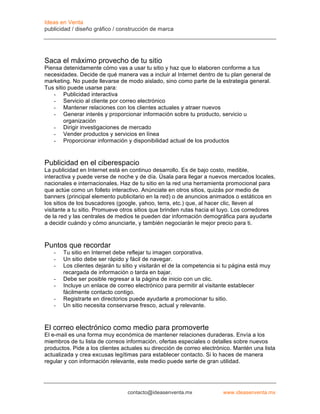 Ideas en Venta
publicidad / diseño gráfico / construcción de marca




Saca el máximo provecho de tu sitio
Piensa detenidamente cómo vas a usar tu sitio y haz que lo elaboren conforme a tus
necesidades. Decide de qué manera vas a incluir al Internet dentro de tu plan general de
marketing. No puede llevarse de modo aislado, sino como parte de la estrategia general.
Tus sitio puede usarse para:
   - Publicidad interactiva
   - Servicio al cliente por correo electrónico
   - Mantener relaciones con los clientes actuales y atraer nuevos
   - Generar interés y proporcionar información sobre tu producto, servicio u
        organización
   - Dirigir investigaciones de mercado
   - Vender productos y servicios en línea
   - Proporcionar información y disponibilidad actual de los productos


Publicidad en el ciberespacio
La publicidad en Internet está en continuo desarrollo. Es de bajo costo, medible,
interactiva y puede verse de noche y de día. Úsala para llegar a nuevos mercados locales,
nacionales e internacionales. Haz de tu sitio en la red una herramienta promocional para
que actúe como un folleto interactivo. Anúnciate en otros sitios, quizás por medio de
banners (principal elemento publicitario en la red) o de anuncios animados o estáticos en
los sitios de los buscadores (google, yahoo, terra, etc.) que, al hacer clic, lleven al
visitante a tu sitio. Promueve otros sitios que brinden rutas hacia el tuyo. Los corredores
de la red y las centrales de medios te pueden dar información demográfica para ayudarte
a decidir cuándo y cómo anunciarte, y también negociarán le mejor precio para ti.



Puntos que recordar
   -   Tu sitio en Internet debe reflejar tu imagen corporativa.
   -   Un sitio debe ser rápido y fácil de navegar.
   -   Los clientes dejarán tu sitio y visitarán el de la competencia si tu página está muy
       recargada de información o tarda en bajar.
   -   Debe ser posible regresar a la página de inicio con un clic.
   -   Incluye un enlace de correo electrónico para permitir al visitante establecer
       fácilmente contacto contigo.
   -   Registrarte en directorios puede ayudarte a promocionar tu sitio.
   -   Un sitio necesita conservarse fresco, actual y relevante.



El correo electrónico como medio para promoverte
El e-mail es una forma muy económica de mantener relaciones duraderas. Envía a los
miembros de tu lista de correos información, ofertas especiales o detalles sobre nuevos
productos. Pide a los clientes actuales su dirección de correo electrónico. Mantén una lista
actualizada y crea excusas legítimas para establecer contacto. Si lo haces de manera
regular y con información relevante, este medio puede serte de gran utilidad.




                                 contacto@ideasenventa.mx              www.ideasenventa.mx
 