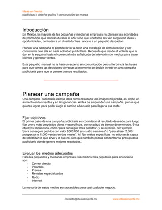 Ideas en Venta
publicidad / diseño gráfico / construcción de marca




Introducción
En México, la mayoría de las pequeñas y medianas empresas no planean las actividades
de promoción que tendrán durante el año; sino que, conforme les van surgiendo ideas u
oportunidades, contratan a un diseñador free lance o a un pequeño despacho.

Planear una campaña te permite llevar a cabo una estrategia de comunicación y ser
consistente con ella en cada actividad publicitaria. Recuerda que desde el volante que te
dan en la esquina hasta el comercial más sofisticado de televisión son medios para atraer
clientes y generar ventas.

Este pequeño manual no te hará un experto en comunicación pero sí te brinda las bases
para que tomes las decisiones correctas al momento de decidir invertir en una campaña
publicitaria para que te genere buenos resultados.




Planear una campaña
Una campaña publicitaria exitosa dará como resultado una imagen mejorada, así como un
aumento en las ventas y en las ganancias. Antes de emprender una campaña, piensa qué
quieres lograr para poder elegir el camino adecuado para llegar a esa meta.



Fijar objetivos
El primer paso de una campaña publicitaria es considerar el resultado deseado para luego
fijar uno o más propósitos claros y específicos, con un plazo de tiempo determinado. Evita
objetivos imprecisos, como “para conseguir más pedidos”, y sé explícito, por ejemplo
“para conseguir pedidos con valor $500,000 en cuatro semanas” o “para atraer 2,000
prospectos o 1,000 ventas en dos meses”. Al fijar metas específicas no sólo serás capaz
de identificar lo que sirve y lo que no, sino que también podrás concentrar tu presupuesto
publicitario donde genere mejores resultados.



Evaluar los medios adecuados
Para las pequeñas y medianas empresas, los medios más populares para anunciarse
son:
   - Correo directo
   - Volantes
   - Prensa
   - Revistas especializadas
   - Radio
   - Internet

La mayoría de estos medios son accesibles para casi cualquier negocio.


                                contacto@ideasenventa.mx             www.ideasenventa.mx
 