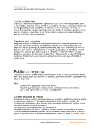 Ideas en Venta
publicidad / diseño gráfico / construcción de marca




Uso de profesionales
Si planeas una campaña importante, o pretendes llegar a un sector especializado, como
la publicidad en televisión o cine, piensa en la ayuda de expertos. Los profesionales de los
medios podrán llevar una campaña en tu nombre con mayor eficacia, y a veces por
menos dinero del que piensas, y por lo general más rápido. Si consideras que la inversión
que vas a realizar es cuantiosa, te conviene emplear a una pequeña agencia; busca a
algunas opciones y pide presupuestos.



Prepárate para responder
Asegúrate de tener el personal suficiente para contestar las llamadas telefónicas, así
como para organizar, embalar y enviar pedidos. Habilita más líneas telefónicas, si es
necesario. Revisa que tengas suficientes existencias, empaques o folletos para cubrir la
demanda. Los retrasos se reflejarán en tu compañía y provocarán la pérdida de clientes.
Si no puedes con una gran demanda, haz tu campaña por intervalos. Marca un área
geográfica o grupo de clientes, cubre sus pedidos, y después inicia el siguiente bloque de
campaña. Otra alternativa es emplear una compañía externa para que cubra todo el
trabajo extra.




Publicidad impresa
La publicidad impresa es la forma más económica de llegar al público, siendo muy eficaz
para venta directa. Elige las publicaciones correctas, planea tus anuncios cuidadosamente
y haz el mejor trato.

Tips
   -   Evita las letras pequeñas: son difíciles de leer.
   -   Recuerda que los espacios entre párrafos aumentan el número de lectores.
   -   Que tu idea o propuesta sea lo más sencilla posible.



Solicitar paquetes de medios
Redacta una lista de posibles publicaciones donde consideres posible anunciarte y solicita
un paquete de medios con información sobre el perfil de los lectores y detalles de
circulación. Esto lo puedes hacer a través de un consultor o directamente con una central
de medios (puedes encontrar algunas en
http://enmedios.com/mex/centrales_de_medios.htm).
Elige la mejor publicación para tu producto y público potencial. Los detalles y fechas de
publicaciones especiales te ayudarán a decidir el mejor momento para colocar tu anuncio.
Aparta el espacio cuando la publicación elegida edite un artículo sobre tu industria o giro.



                                 contacto@ideasenventa.mx              www.ideasenventa.mx
 