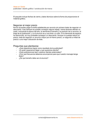 Ideas en Venta
publicidad / diseño gráfico / construcción de marca



El paquete incluye fechas de cierre y datos técnicos sobre la forma de proporcionar el
material gráfico.


Negociar el mejor precio
Nunca acuerdes pagar la tarifa establecida por anuncio sin primero tratar de negociar un
descuento. Casi siempre es posible conseguir alguna rebaja. Varios factores afectan su
costo, incluyendo la época del año, la demanda el tamaño y la posición de tu anuncio, el
tiraje de la publicación, y si el anuncio es a una tinta o a color. Si la demanda de espacio
ha disminuido, es muy probable conseguir un descuento. Aunque no puedas reducir el
precio, trata de negociar un anuncio mayor por el mismo precio, un segundo a mitad de
precio o una mejor colocación de éste.


Preguntas que plantearse
   -   ¿Qué esperamos lograr como resultado de la publicidad?
   -   ¿A quién esperamos llegar y qué queremos decirle?
   -   ¿Qué publicaciones leen nuestros clientes potenciales?
   -   ¿Con qué frecuencia debemos anunciarnos para que nuestro mensaje tenga
       éxito?
   -   ¿De qué tamaño debe ser el anuncio?




                                 contacto@ideasenventa.mx               www.ideasenventa.mx
 