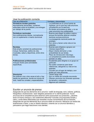 Ideas en Venta
publicidad / diseño gráfico / construcción de marca




Usar la publicación correcta
Tipo de publicación                             Ventajas y desventajas
Periódicos locales gratuitos                    - La publicidad es su única fuente de
Normalmente semanales, contienen                  ingresos, por lo que hay más anuncios
editoriales sobre la localidad y se entregan      compitiendo por la atención.
por debajo de la puerta.                        - Es barato anunciarse en ellos, y no se
                                                  usan anuncios muy sofisticados.
Periódicos nacionales                           - Buenos para llegar al público masivo,
Son publicaciones diarias, normalmente            porque los lectores abarcan amplios
con un suplemento o inserto dominical.            sectores socioeconómicos.
                                                - La propaganda nacional puede dar
                                                  prestigio.
                                                - Son caros y tienen corta vida en los
                                                  estantes.
Revistas                                        - Buenas para dirigirse a grupos con
Esta amplia variedad de publicaciones             interese específicos.
incluye: femeninas, estilos de vida,            - Mayor interés del lector y más
musicales, salud y deportivas, entre otros        probabilidad de ser leídas.
temas.                                          - Plazo de introducción más largo.
                                                - La competencia puede anunciarse
                                                  también en ellas.
Publicaciones profesionales                     - Excelentes para dirigirse a un grupo en
Incluyen títulos para actividades                 particular.
específicas.                                    - Se suelen conservar para tener
                                                  referencias, alargando su vida en los
                                                  estantes.
                                                - Circulan por el lugar de trabajo y son
                                                  leídas por más personas.
Directorios                                     - Tienen larga vida.
Se publican una o dos veces al año y hay        - Son un medio de consulta recurrente.
desde los genéricos, donde se incluye de        - Ofrecen anuncios con diversas opciones
todo, hasta los zonales y especializados.         de tamaño y colocación.
                                                - Algunos son costosos.



Escribir un anuncio de prensa
Asegúrate de que los elementos de tu anuncio –estilo de lenguaje, tono, colores, gráficos,
fotografías e ilustraciones– sean elegidos pensando en tu cliente potencial. Ve los
anuncios de la competencia para observar cómo promueven sus productos. ¿Quieres
tener el mismo enfoque u otro totalmente diferente? Concibe una propuesta simple y
clara, y evita ideas elaboradas que necesiten mucha concentración de sus lectores.
Asegúrate de que los elementos de tu anuncio están en armonía. Refuerza con textos las
ilustraciones o fotos, y usa un diseño atractivo, creando así un anuncio llamativo y
persuasivo que haga reaccionar a los clientes.




                                    contacto@ideasenventa.mx           www.ideasenventa.mx
 
