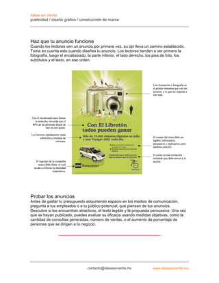 Ideas en Venta
publicidad / diseño gráfico / construcción de marca




Haz que tu anuncio funcione
Cuando los lectores ven un anuncio por primera vez, su ojo lleva un camino establecido.
Toma en cuenta esto cuando diseñes tu anuncio. Los lectores tienden a ver primero la
fotografía, luego el encabezado, la parte inferior, el lado derecho, los pies de foto, los
subtítulos y el texto, en ese orden.




Probar los anuncios
Antes de gastar tu presupuesto adquiriendo espacio en los medios de comunicación,
pregunta a tus empleados o a tu público potencial, qué piensan de tus anuncios.
Descubre si los encuentran atractivos, el texto legible y la propuesta persuasiva. Una vez
que se hayan publicado, puedes evaluar su eficacia usando medidas objetivas, como la
cantidad de consultas generadas, número de ventas, o el aumento de porcentaje de
personas que se dirigen a tu negocio.




                                 contacto@ideasenventa.mx              www.ideasenventa.mx
 
