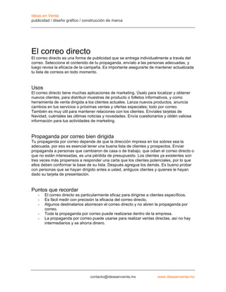 Ideas en Venta
publicidad / diseño gráfico / construcción de marca




El correo directo
El correo directo es una forma de publicidad que se entrega individualmente a través del
correo. Selecciona el contenido de tu propaganda, envíalo a las personas adecuadas, y
luego revisa la eficacia de la campaña. Es importante asegurarte de mantener actualizada
tu lista de correos en todo momento.



Usos
El correo directo tiene muchas aplicaciones de marketing. Úsalo para localizar y obtener
nuevos clientes, para distribuir muestras de producto o folletos informativos, y como
herramienta de venta dirigida a los clientes actuales. Lanza nuevos productos, anuncia
cambios en tus servicios o próximas ventas y ofertas especiales; todo por correo.
También es muy útil para mantener relaciones con los clientes. Envíales tarjetas de
Navidad, cuéntales las últimas noticias y novedades. Envía cuestionarios y obtén valiosa
información para tus actividades de marketing.



Propaganda por correo bien dirigida
Tu propaganda por correo depende de que la dirección impresa en los sobres sea la
adecuada, por eso es esencial tener una buena lista de clientes y prospectos. Enviar
propaganda a personas que cambiaron de casa o de trabajo, que odian el correo directo o
que no están interesadas, es una pérdida de presupuesto. Los clientes ya existentes son
tres veces más propensos a responder una carta que los clientes potenciales, por lo que
ellos deben conformar la base de su lista. Después agregue los demás. Es bueno probar
con personas que se hayan dirigido antes a usted, antiguos clientes y quienes le hayan
dado su tarjeta de presentación.


Puntos que recordar
   -   El correo directo es particularmente eficaz para dirigirse a clientes específicos.
   -   Es fácil medir con precisión la eficacia del correo directo,
   -   Algunos destinatarios aborrecen el correo directo y no abren la propaganda por
       correo.
   -   Toda la propaganda por correo puede realizarse dentro de la empresa.
   -   La propaganda por correo puede usarse para realizar ventas directas, así no hay
       intermediarios y se ahorra dinero.




                                contacto@ideasenventa.mx              www.ideasenventa.mx
 