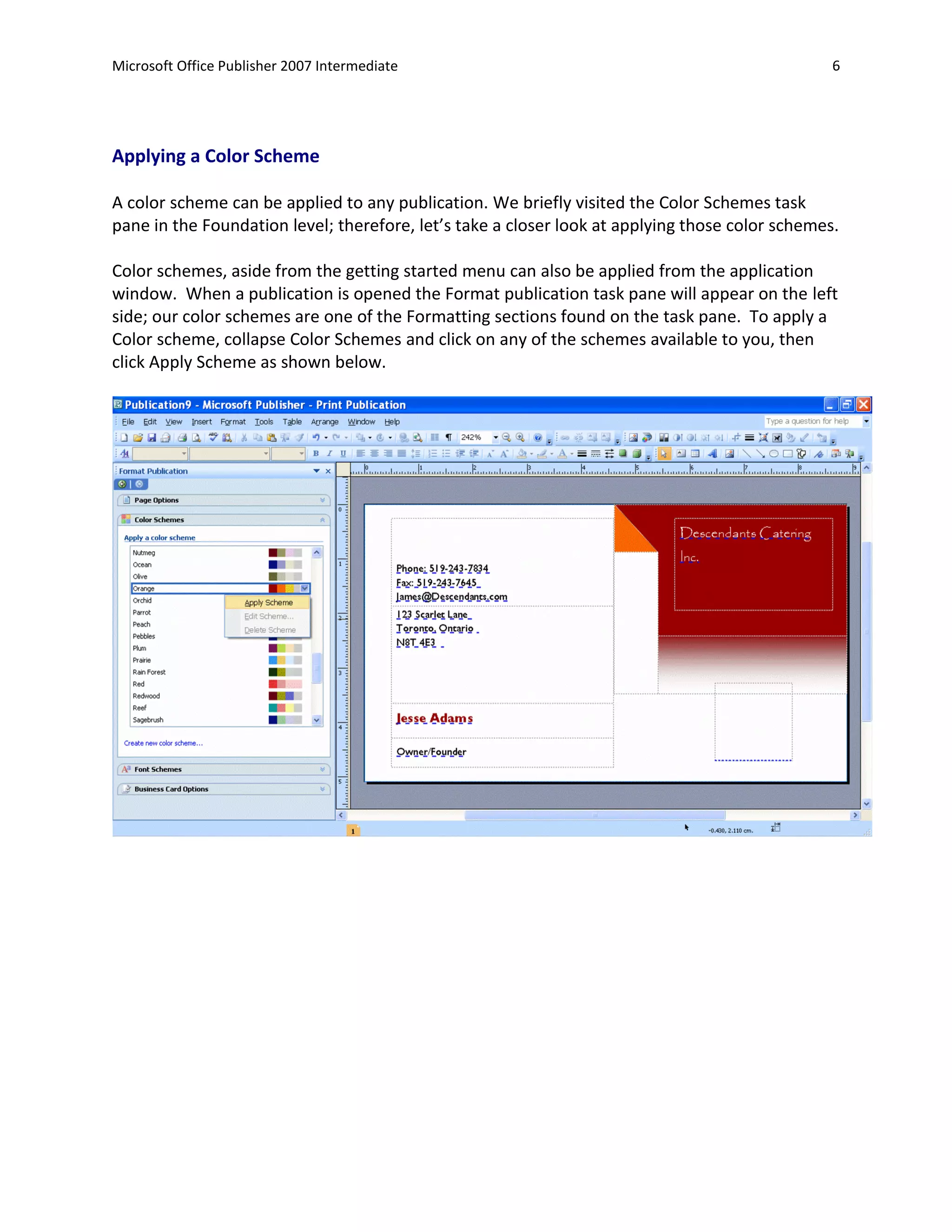 Microsoft Office Publisher 2007 Intermediate                                                     6




Applying a Color Scheme

A color scheme can be applied to any publication. We briefly visited the Color Schemes task
pane in the Foundation level; therefore, let’s take a closer look at applying those color schemes.

Color schemes, aside from the getting started menu can also be applied from the application
window. When a publication is opened the Format publication task pane will appear on the left
side; our color schemes are one of the Formatting sections found on the task pane. To apply a
Color scheme, collapse Color Schemes and click on any of the schemes available to you, then
click Apply Scheme as shown below.
 