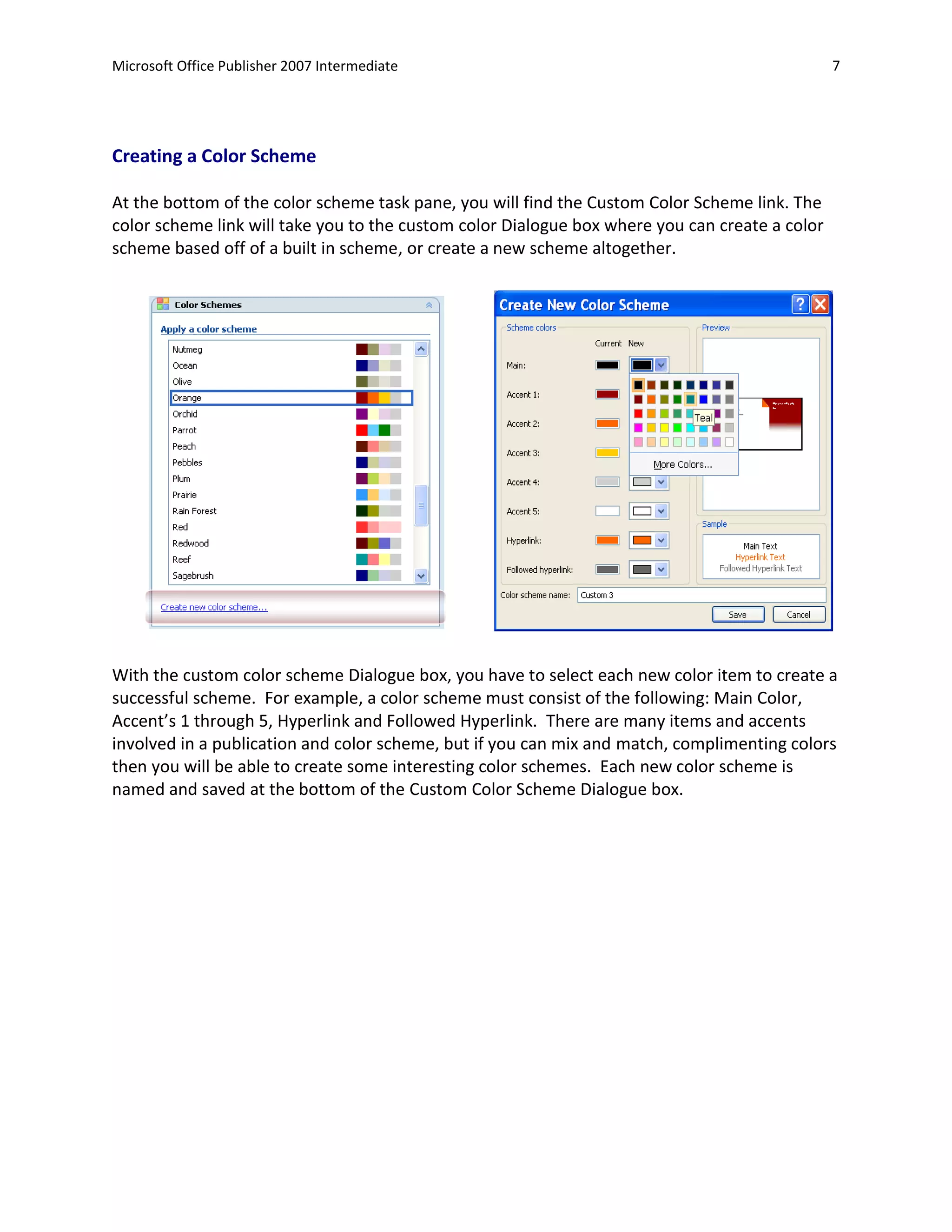 Microsoft Office Publisher 2007 Intermediate                                                    7




Creating a Color Scheme

At the bottom of the color scheme task pane, you will find the Custom Color Scheme link. The
color scheme link will take you to the custom color Dialogue box where you can create a color
scheme based off of a built in scheme, or create a new scheme altogether.




With the custom color scheme Dialogue box, you have to select each new color item to create a
successful scheme. For example, a color scheme must consist of the following: Main Color,
Accent’s 1 through 5, Hyperlink and Followed Hyperlink. There are many items and accents
involved in a publication and color scheme, but if you can mix and match, complimenting colors
then you will be able to create some interesting color schemes. Each new color scheme is
named and saved at the bottom of the Custom Color Scheme Dialogue box.
 