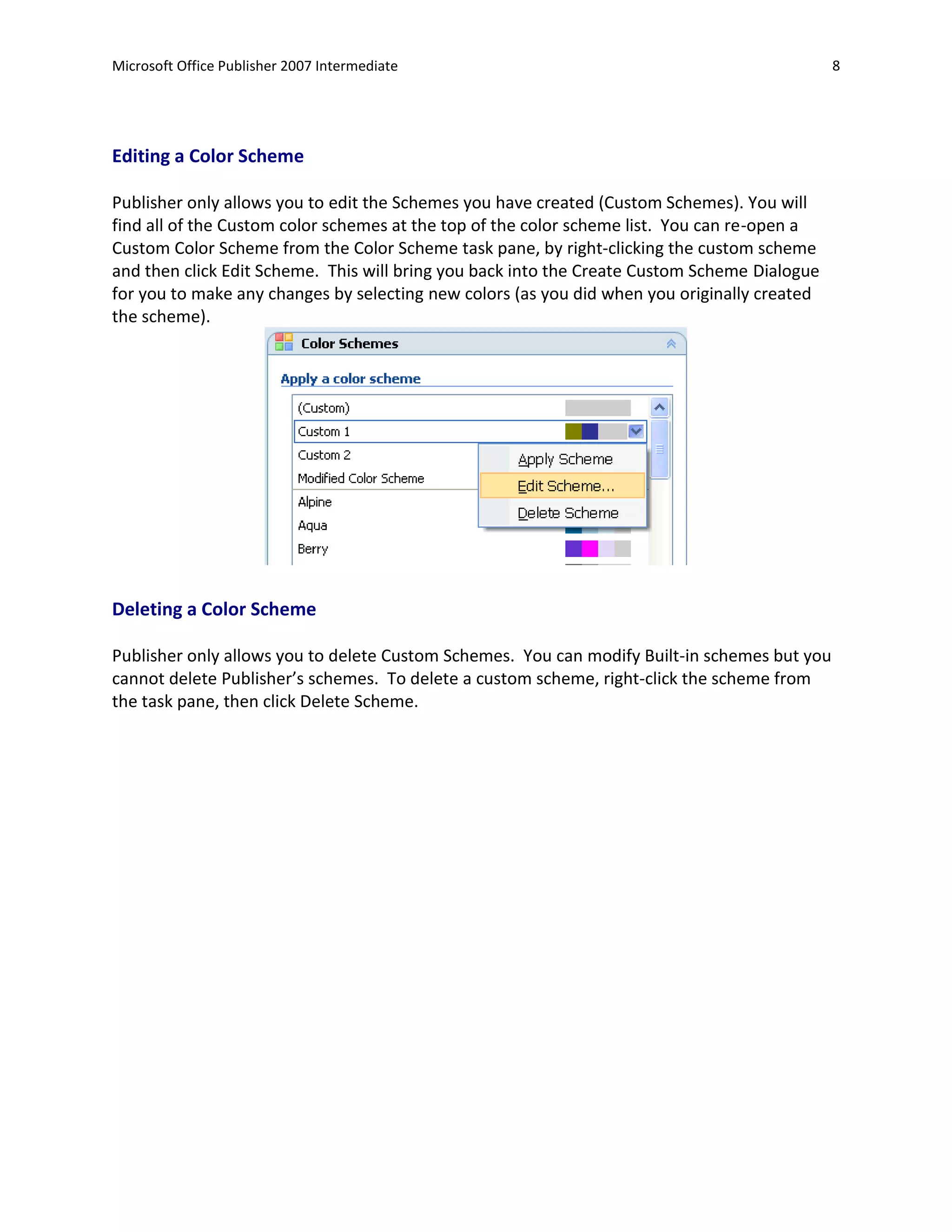 Microsoft Office Publisher 2007 Intermediate                                                  8




Editing a Color Scheme

Publisher only allows you to edit the Schemes you have created (Custom Schemes). You will
find all of the Custom color schemes at the top of the color scheme list. You can re-open a
Custom Color Scheme from the Color Scheme task pane, by right-clicking the custom scheme
and then click Edit Scheme. This will bring you back into the Create Custom Scheme Dialogue
for you to make any changes by selecting new colors (as you did when you originally created
the scheme).




Deleting a Color Scheme

Publisher only allows you to delete Custom Schemes. You can modify Built-in schemes but you
cannot delete Publisher’s schemes. To delete a custom scheme, right-click the scheme from
the task pane, then click Delete Scheme.
 