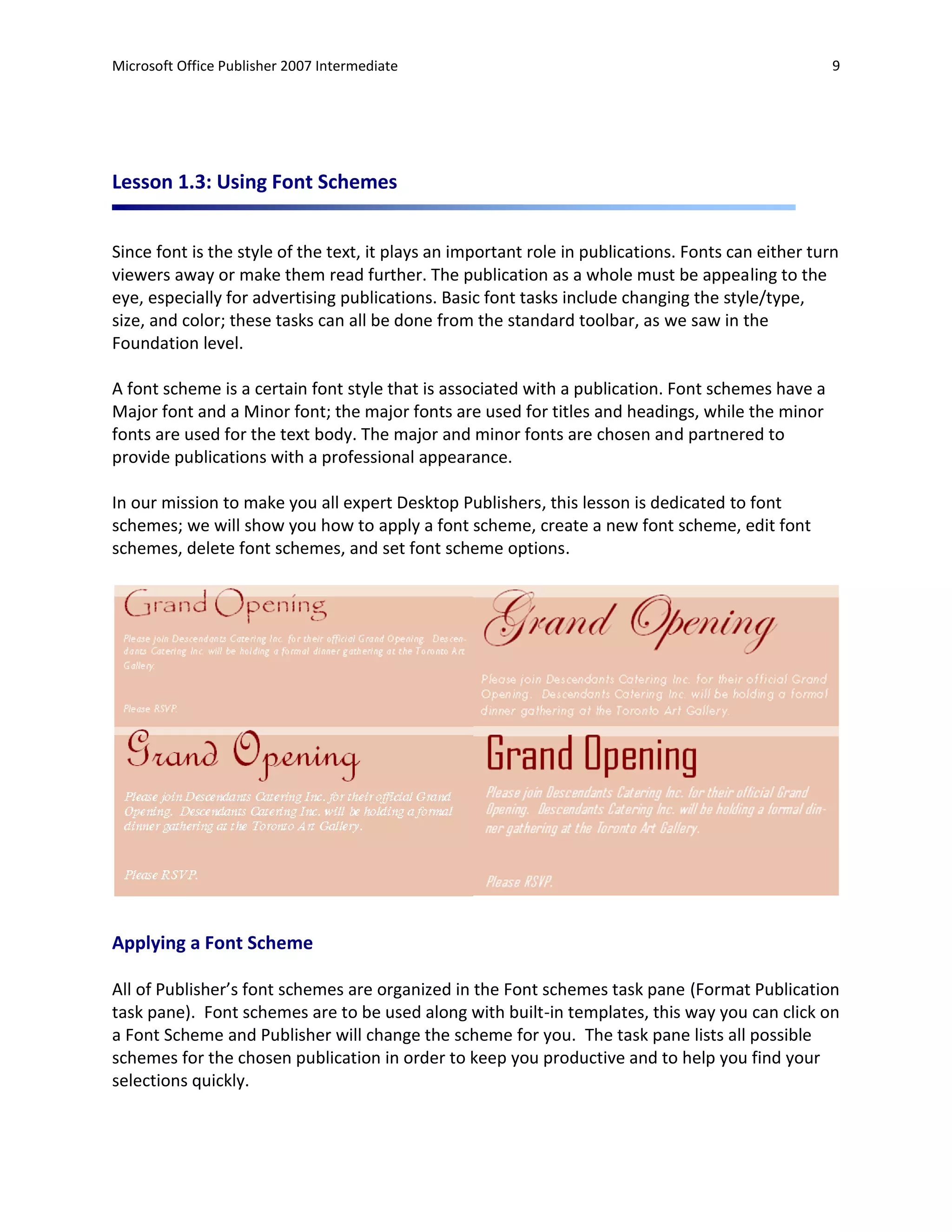Microsoft Office Publisher 2007 Intermediate                                                         9




Lesson 1.3: Using Font Schemes


Since font is the style of the text, it plays an important role in publications. Fonts can either turn
viewers away or make them read further. The publication as a whole must be appealing to the
eye, especially for advertising publications. Basic font tasks include changing the style/type,
size, and color; these tasks can all be done from the standard toolbar, as we saw in the
Foundation level.

A font scheme is a certain font style that is associated with a publication. Font schemes have a
Major font and a Minor font; the major fonts are used for titles and headings, while the minor
fonts are used for the text body. The major and minor fonts are chosen and partnered to
provide publications with a professional appearance.

In our mission to make you all expert Desktop Publishers, this lesson is dedicated to font
schemes; we will show you how to apply a font scheme, create a new font scheme, edit font
schemes, delete font schemes, and set font scheme options.




Applying a Font Scheme

All of Publisher’s font schemes are organized in the Font schemes task pane (Format Publication
task pane). Font schemes are to be used along with built-in templates, this way you can click on
a Font Scheme and Publisher will change the scheme for you. The task pane lists all possible
schemes for the chosen publication in order to keep you productive and to help you find your
selections quickly.
 