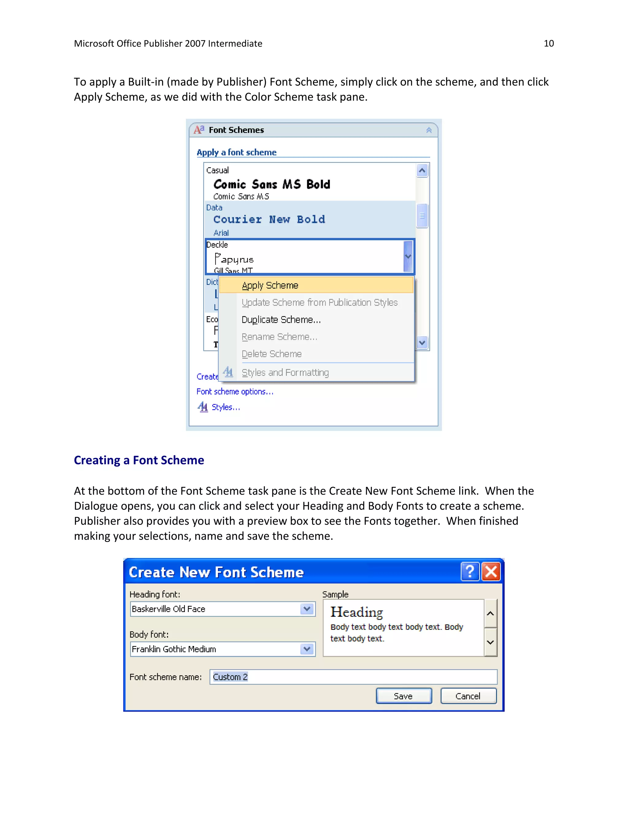 Microsoft Office Publisher 2007 Intermediate                                                 10


To apply a Built-in (made by Publisher) Font Scheme, simply click on the scheme, and then click
Apply Scheme, as we did with the Color Scheme task pane.




Creating a Font Scheme

At the bottom of the Font Scheme task pane is the Create New Font Scheme link. When the
Dialogue opens, you can click and select your Heading and Body Fonts to create a scheme.
Publisher also provides you with a preview box to see the Fonts together. When finished
making your selections, name and save the scheme.
 