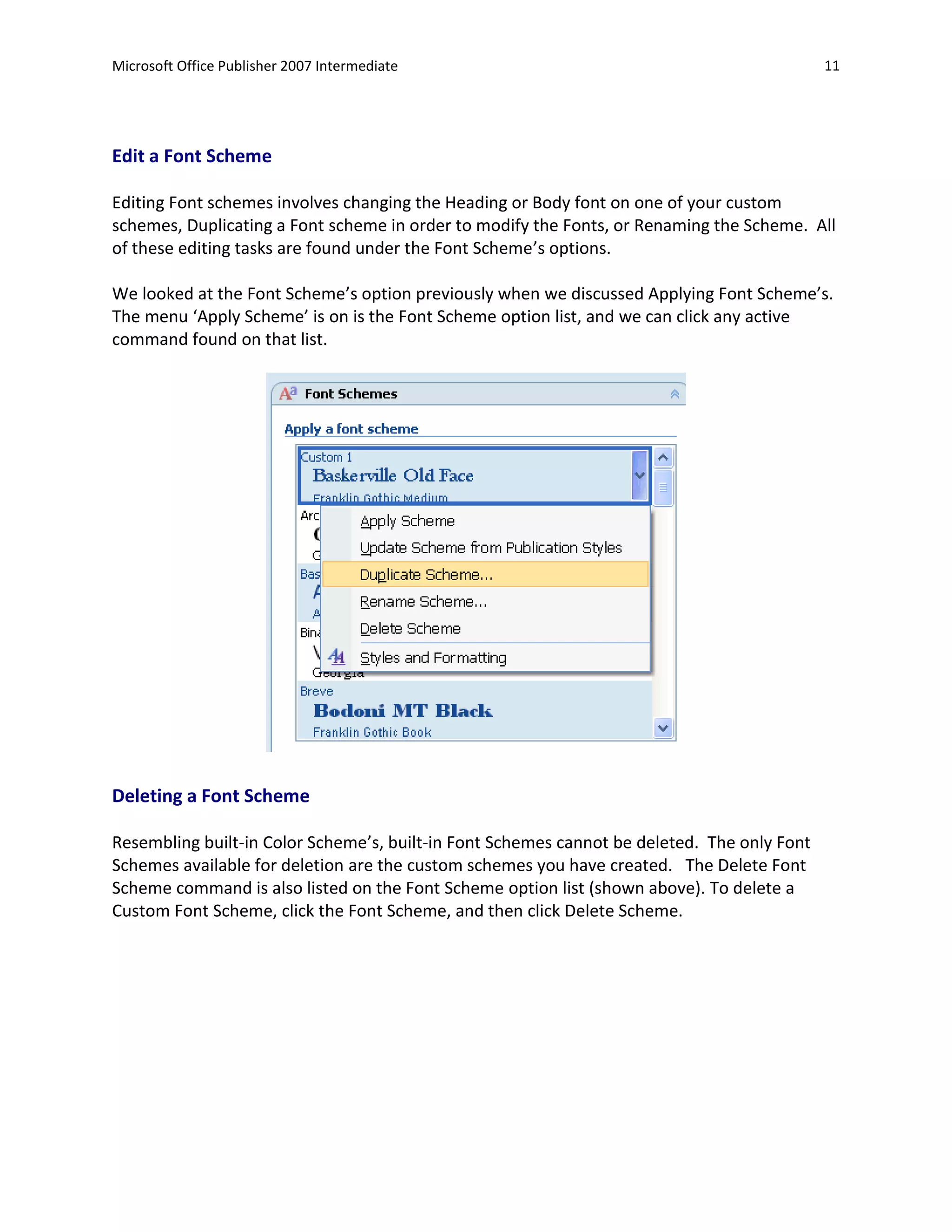 Microsoft Office Publisher 2007 Intermediate                                                 11




Edit a Font Scheme

Editing Font schemes involves changing the Heading or Body font on one of your custom
schemes, Duplicating a Font scheme in order to modify the Fonts, or Renaming the Scheme. All
of these editing tasks are found under the Font Scheme’s options.

We looked at the Font Scheme’s option previously when we discussed Applying Font Scheme’s.
The menu ‘Apply Scheme’ is on is the Font Scheme option list, and we can click any active
command found on that list.




Deleting a Font Scheme

Resembling built-in Color Scheme’s, built-in Font Schemes cannot be deleted. The only Font
Schemes available for deletion are the custom schemes you have created. The Delete Font
Scheme command is also listed on the Font Scheme option list (shown above). To delete a
Custom Font Scheme, click the Font Scheme, and then click Delete Scheme.
 