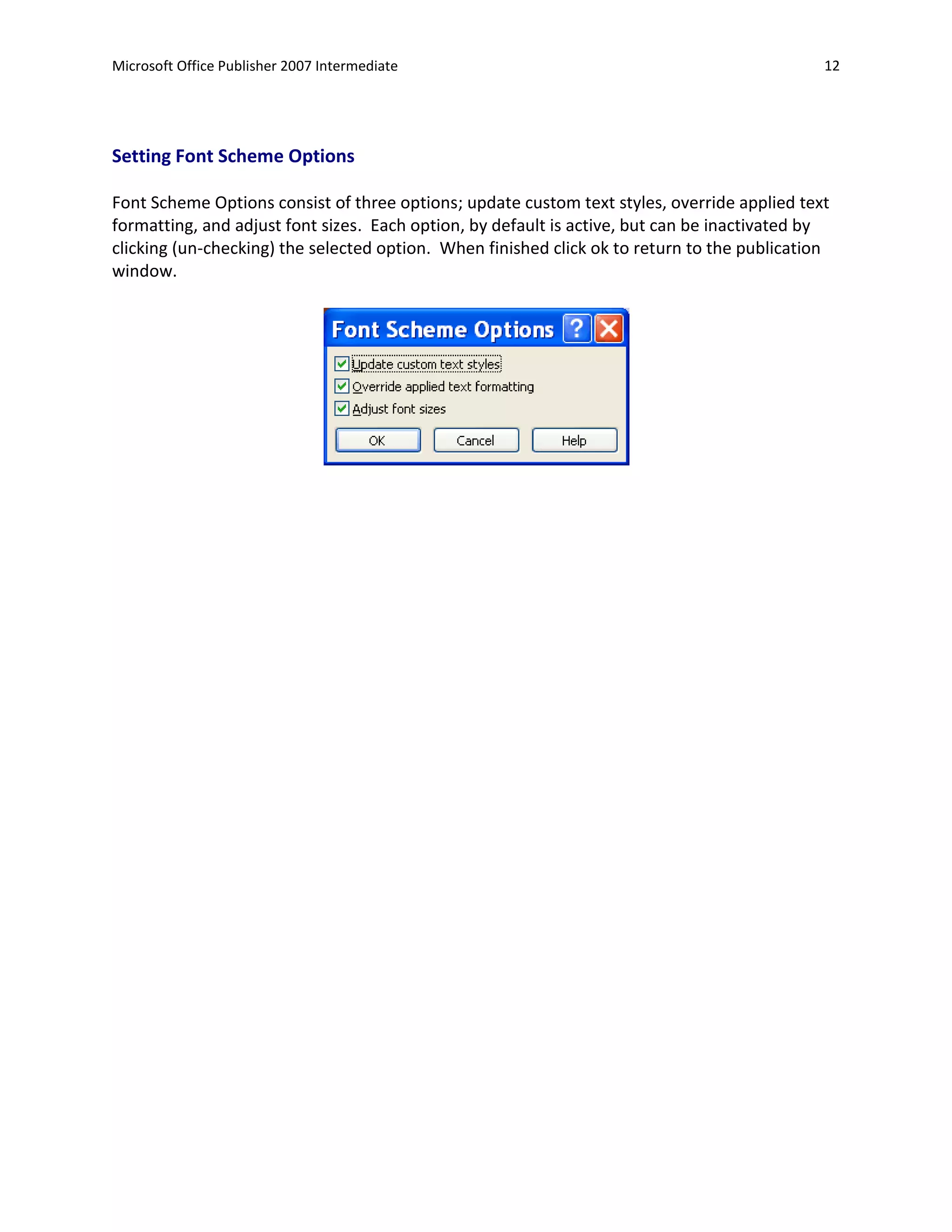 Microsoft Office Publisher 2007 Intermediate                                                  12




Setting Font Scheme Options

Font Scheme Options consist of three options; update custom text styles, override applied text
formatting, and adjust font sizes. Each option, by default is active, but can be inactivated by
clicking (un-checking) the selected option. When finished click ok to return to the publication
window.
 