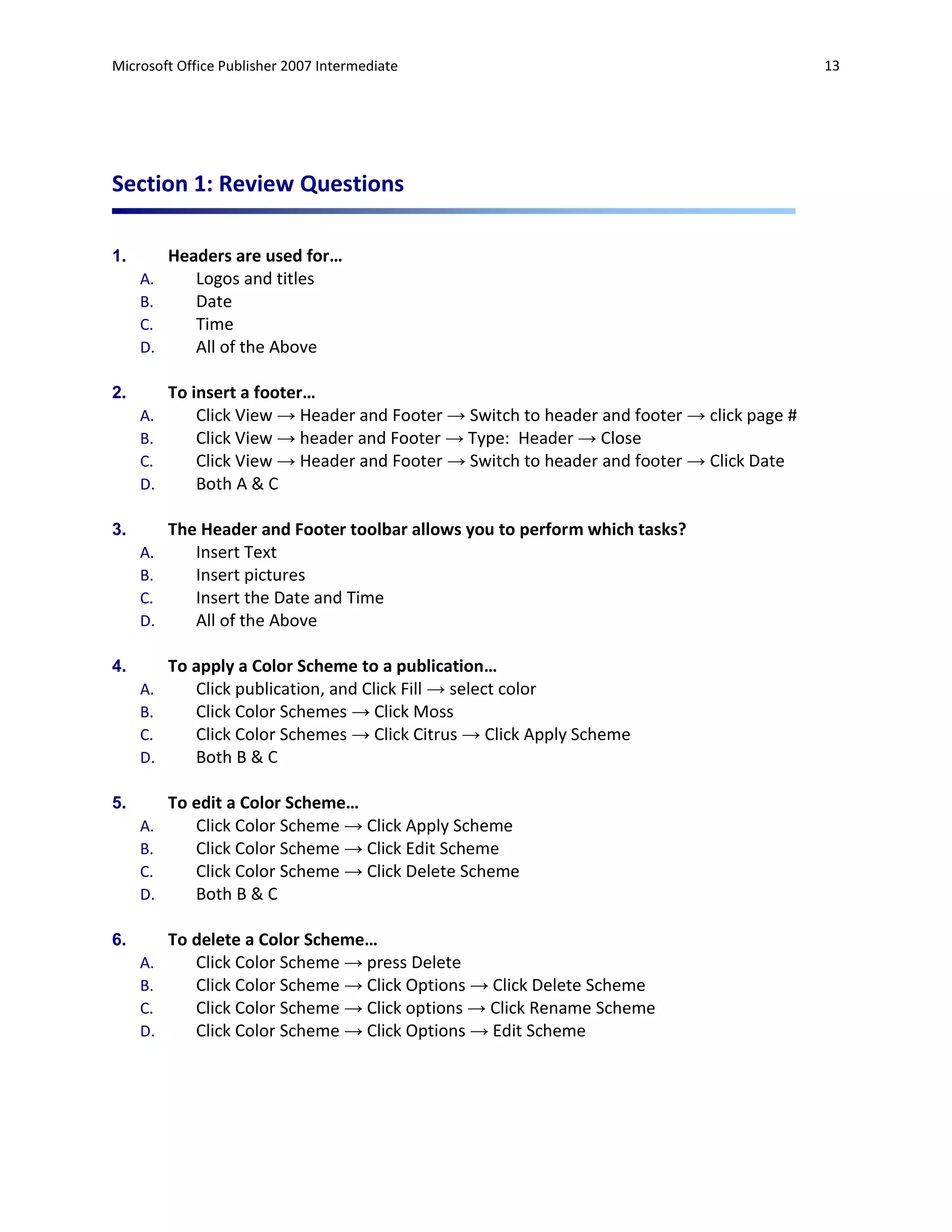 Microsoft Office Publisher 2007 Intermediate                                                13




Section 1: Review Questions

1.        Headers are used for…
     A.      Logos and titles
     B.      Date
     C.      Time
     D.      All of the Above

2.        To insert a footer…
     A.       Click View → Header and Footer → Switch to header and footer → click page #
     B.       Click View → header and Footer → Type: Header → Close
     C.       Click View → Header and Footer → Switch to header and footer → Click Date
     D.       Both A & C

3.        The Header and Footer toolbar allows you to perform which tasks?
     A.      Insert Text
     B.      Insert pictures
     C.      Insert the Date and Time
     D.      All of the Above

4.        To apply a Color Scheme to a publication…
     A.      Click publication, and Click Fill → select color
     B.      Click Color Schemes → Click Moss
     C.      Click Color Schemes → Click Citrus → Click Apply Scheme
     D.      Both B & C

5.        To edit a Color Scheme…
     A.      Click Color Scheme → Click Apply Scheme
     B.      Click Color Scheme → Click Edit Scheme
     C.      Click Color Scheme → Click Delete Scheme
     D.      Both B & C

6.        To delete a Color Scheme…
     A.      Click Color Scheme → press Delete
     B.      Click Color Scheme → Click Options → Click Delete Scheme
     C.      Click Color Scheme → Click options → Click Rename Scheme
     D.      Click Color Scheme → Click Options → Edit Scheme
 