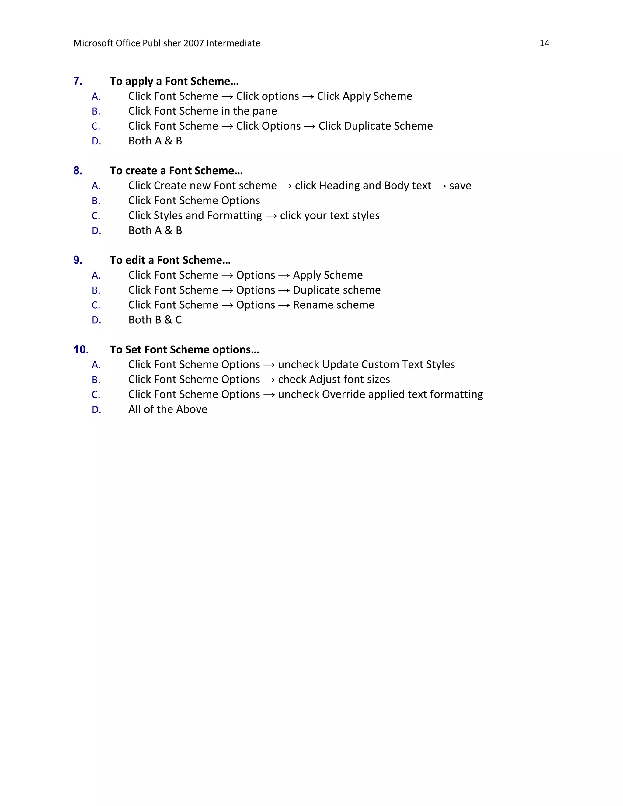 Microsoft Office Publisher 2007 Intermediate                                         14


7.         To apply a Font Scheme…
      A.      Click Font Scheme → Click options → Click Apply Scheme
      B.      Click Font Scheme in the pane
      C.      Click Font Scheme → Click Options → Click Duplicate Scheme
      D.      Both A & B

8.         To create a Font Scheme…
      A.       Click Create new Font scheme → click Heading and Body text → save
      B.       Click Font Scheme Options
      C.       Click Styles and Formatting → click your text styles
      D.       Both A & B

9.         To edit a Font Scheme…
      A.      Click Font Scheme → Options → Apply Scheme
      B.      Click Font Scheme → Options → Duplicate scheme
      C.      Click Font Scheme → Options → Rename scheme
      D.      Both B & C

10.        To Set Font Scheme options…
      A.      Click Font Scheme Options → uncheck Update Custom Text Styles
      B.      Click Font Scheme Options → check Adjust font sizes
      C.      Click Font Scheme Options → uncheck Override applied text formatting
      D.      All of the Above
 