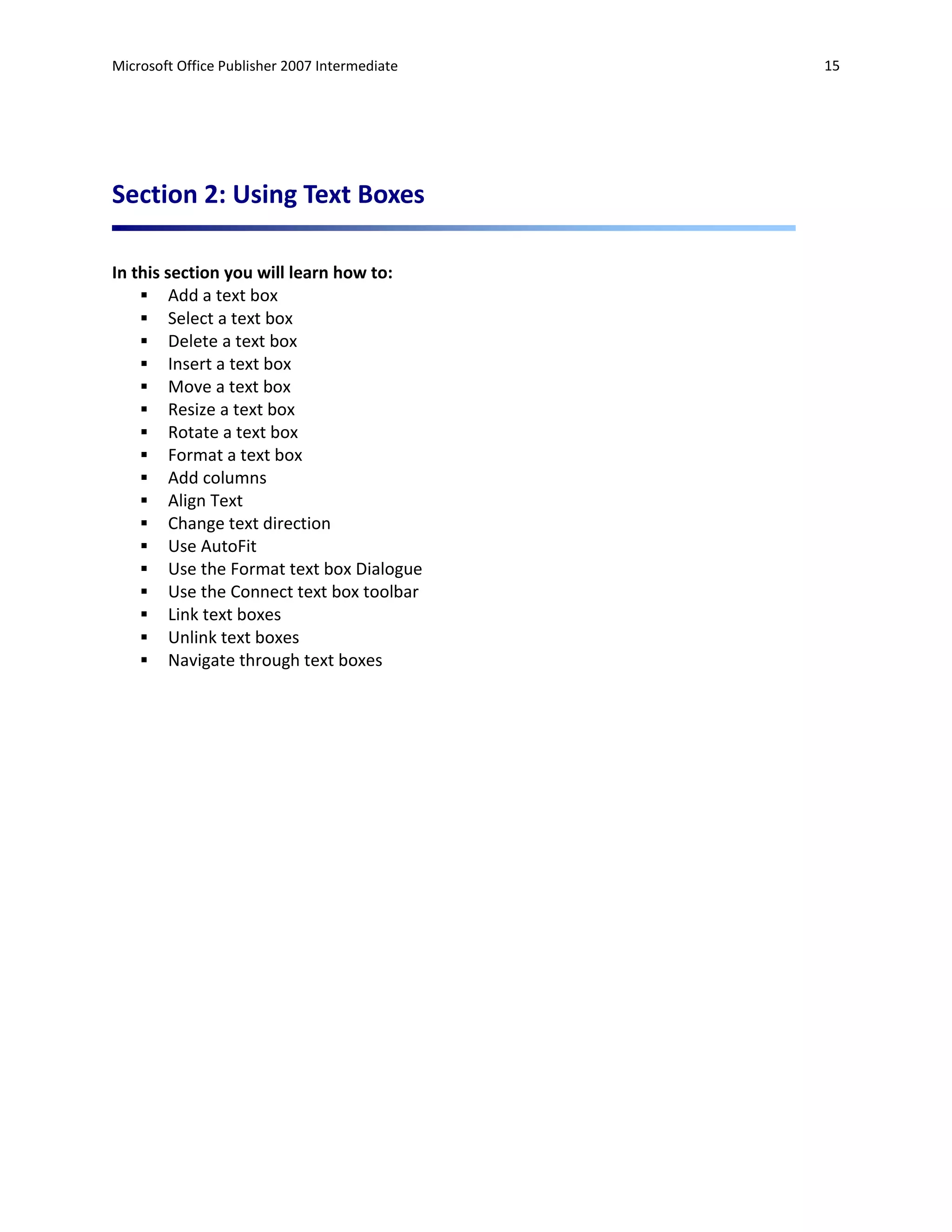 Microsoft Office Publisher 2007 Intermediate   15




Section 2: Using Text Boxes

In this section you will learn how to:
     Add a text box
     Select a text box
     Delete a text box
     Insert a text box
     Move a text box
     Resize a text box
     Rotate a text box
     Format a text box
     Add columns
     Align Text
     Change text direction
     Use AutoFit
     Use the Format text box Dialogue
     Use the Connect text box toolbar
     Link text boxes
     Unlink text boxes
     Navigate through text boxes
 