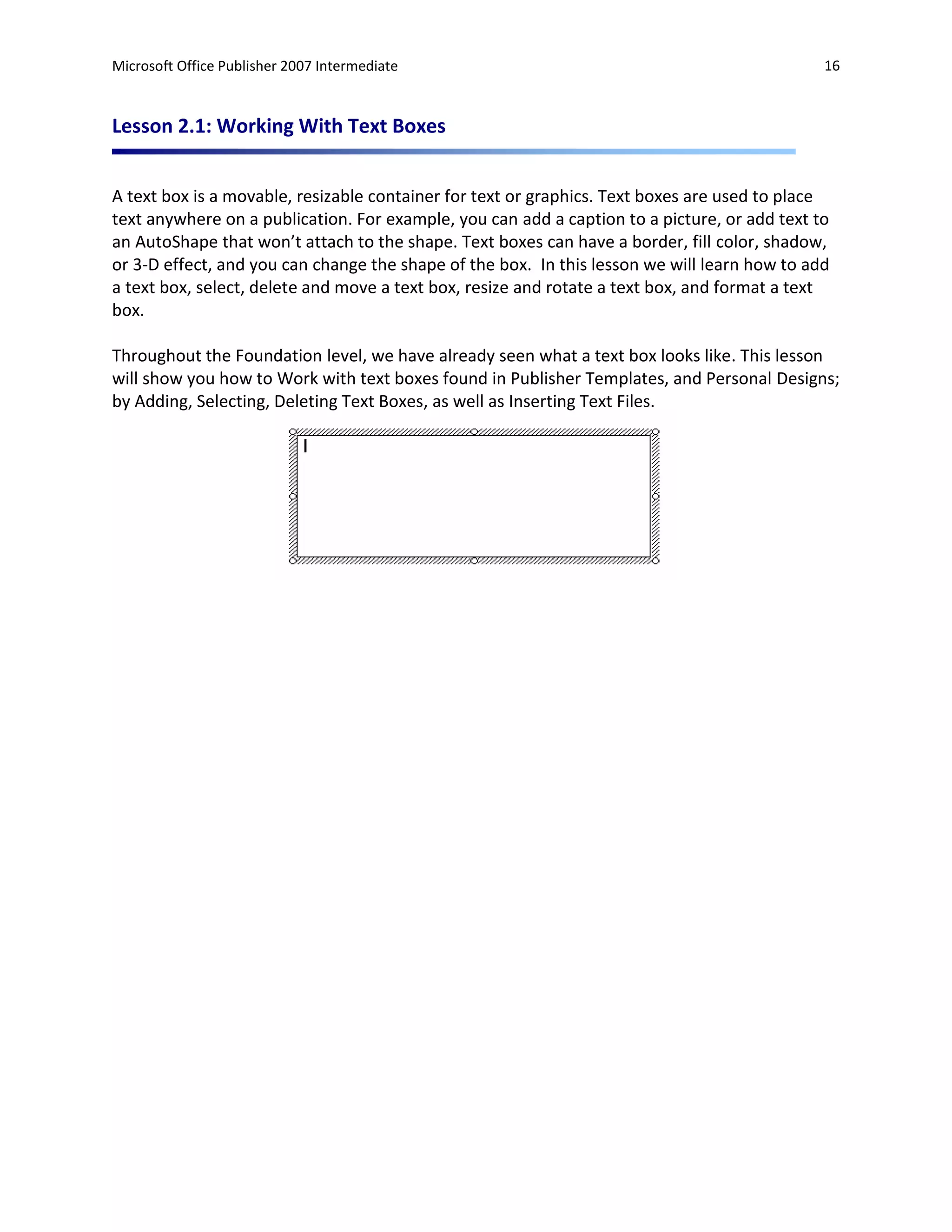 Microsoft Office Publisher 2007 Intermediate                                                  16



Lesson 2.1: Working With Text Boxes


A text box is a movable, resizable container for text or graphics. Text boxes are used to place
text anywhere on a publication. For example, you can add a caption to a picture, or add text to
an AutoShape that won’t attach to the shape. Text boxes can have a border, fill color, shadow,
or 3-D effect, and you can change the shape of the box. In this lesson we will learn how to add
a text box, select, delete and move a text box, resize and rotate a text box, and format a text
box.

Throughout the Foundation level, we have already seen what a text box looks like. This lesson
will show you how to Work with text boxes found in Publisher Templates, and Personal Designs;
by Adding, Selecting, Deleting Text Boxes, as well as Inserting Text Files.
 