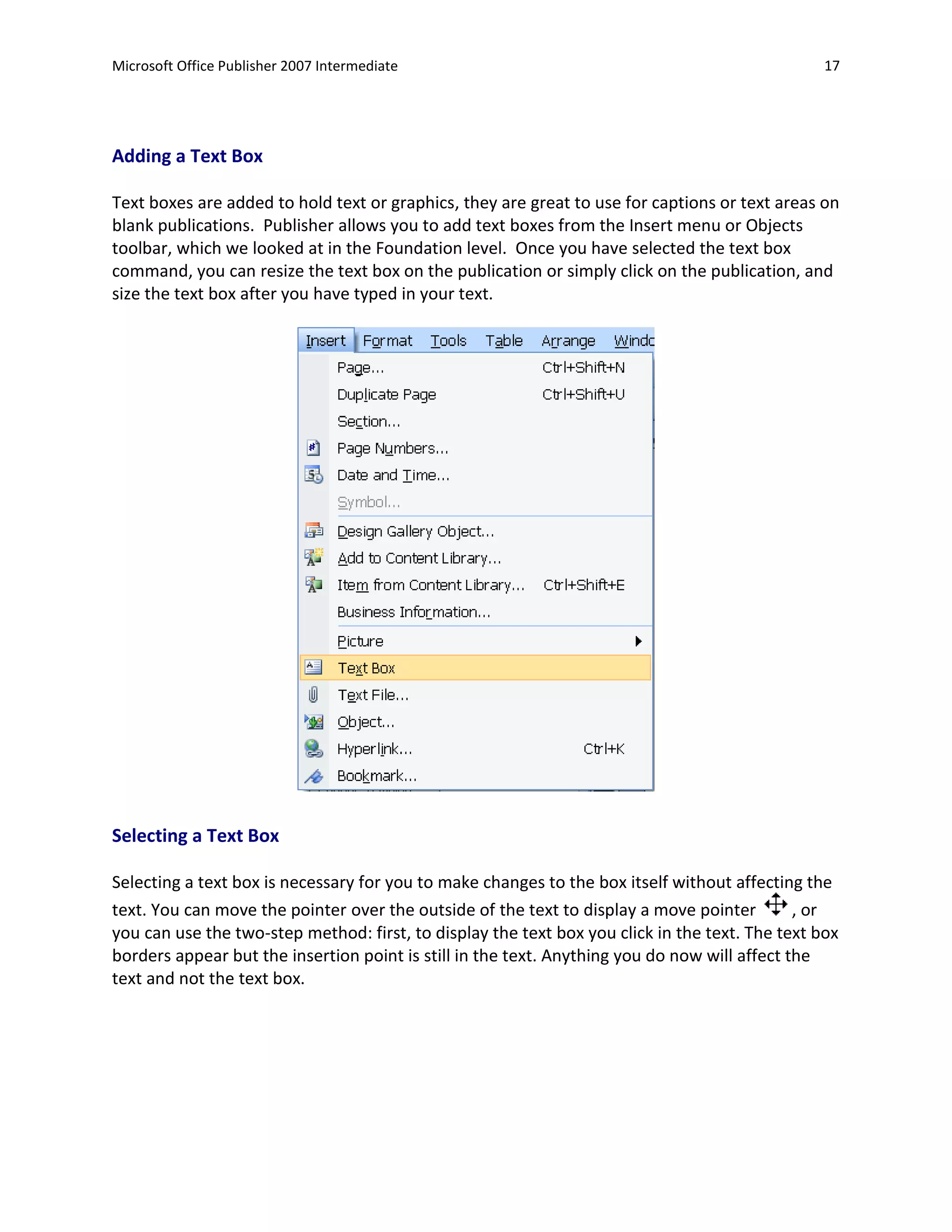 Microsoft Office Publisher 2007 Intermediate                                                     17




Adding a Text Box

Text boxes are added to hold text or graphics, they are great to use for captions or text areas on
blank publications. Publisher allows you to add text boxes from the Insert menu or Objects
toolbar, which we looked at in the Foundation level. Once you have selected the text box
command, you can resize the text box on the publication or simply click on the publication, and
size the text box after you have typed in your text.




Selecting a Text Box

Selecting a text box is necessary for you to make changes to the box itself without affecting the
text. You can move the pointer over the outside of the text to display a move pointer         , or
you can use the two-step method: first, to display the text box you click in the text. The text box
borders appear but the insertion point is still in the text. Anything you do now will affect the
text and not the text box.
 