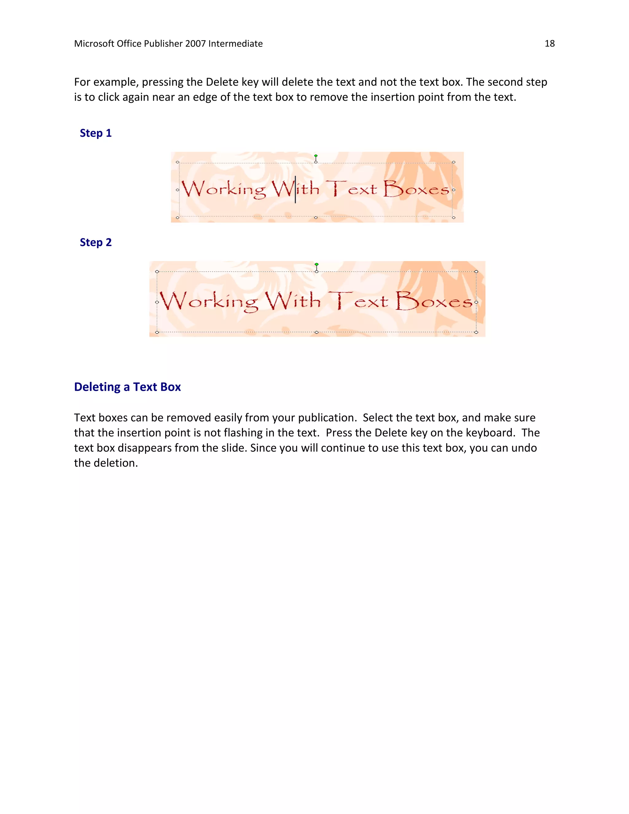 Microsoft Office Publisher 2007 Intermediate                                                      18


For example, pressing the Delete key will delete the text and not the text box. The second step
is to click again near an edge of the text box to remove the insertion point from the text.

 Step 1




 Step 2




Deleting a Text Box

Text boxes can be removed easily from your publication. Select the text box, and make sure
that the insertion point is not flashing in the text. Press the Delete key on the keyboard. The
text box disappears from the slide. Since you will continue to use this text box, you can undo
the deletion.
 