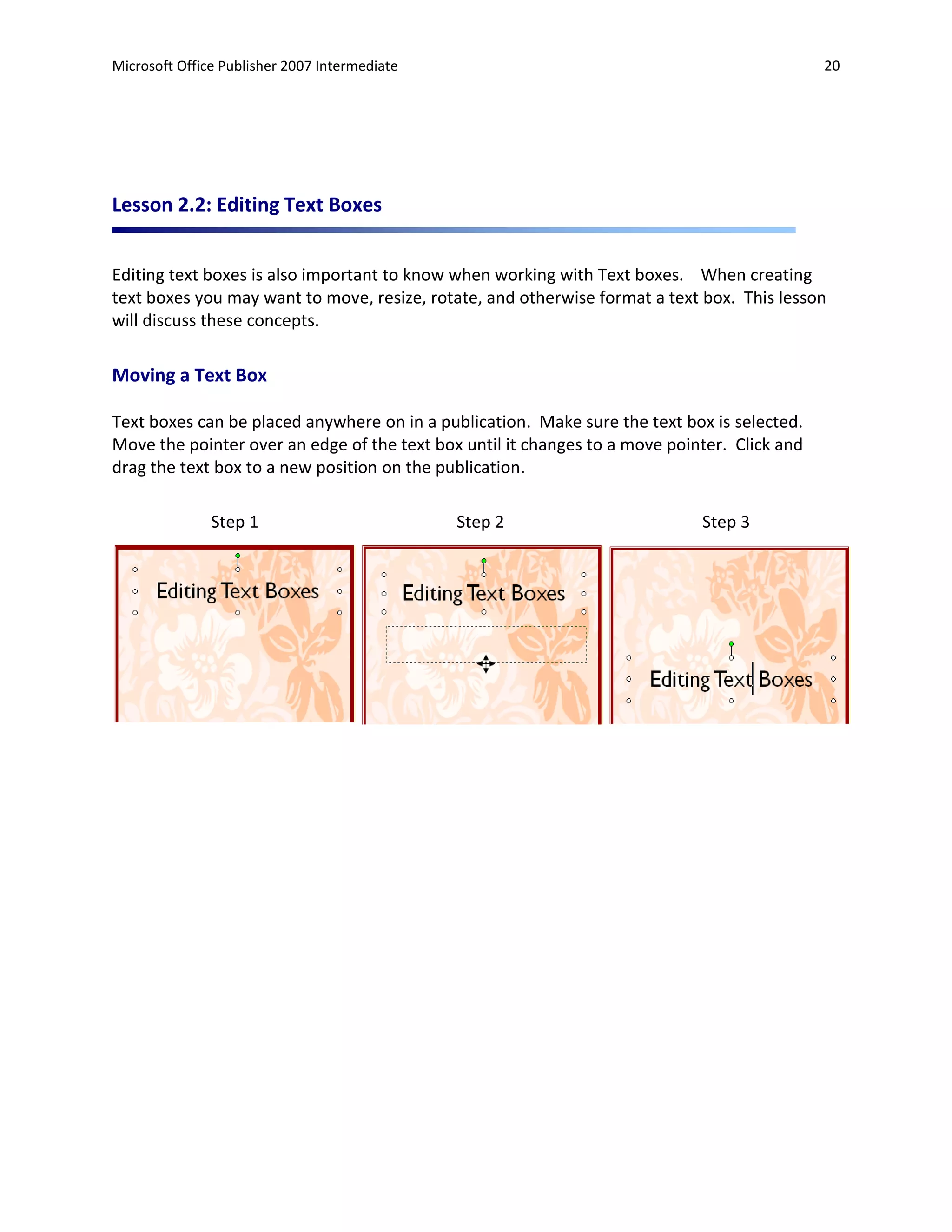 Microsoft Office Publisher 2007 Intermediate                                                  20




Lesson 2.2: Editing Text Boxes


Editing text boxes is also important to know when working with Text boxes. When creating
text boxes you may want to move, resize, rotate, and otherwise format a text box. This lesson
will discuss these concepts.

Moving a Text Box

Text boxes can be placed anywhere on in a publication. Make sure the text box is selected.
Move the pointer over an edge of the text box until it changes to a move pointer. Click and
drag the text box to a new position on the publication.

               Step 1                          Step 2                        Step 3
 