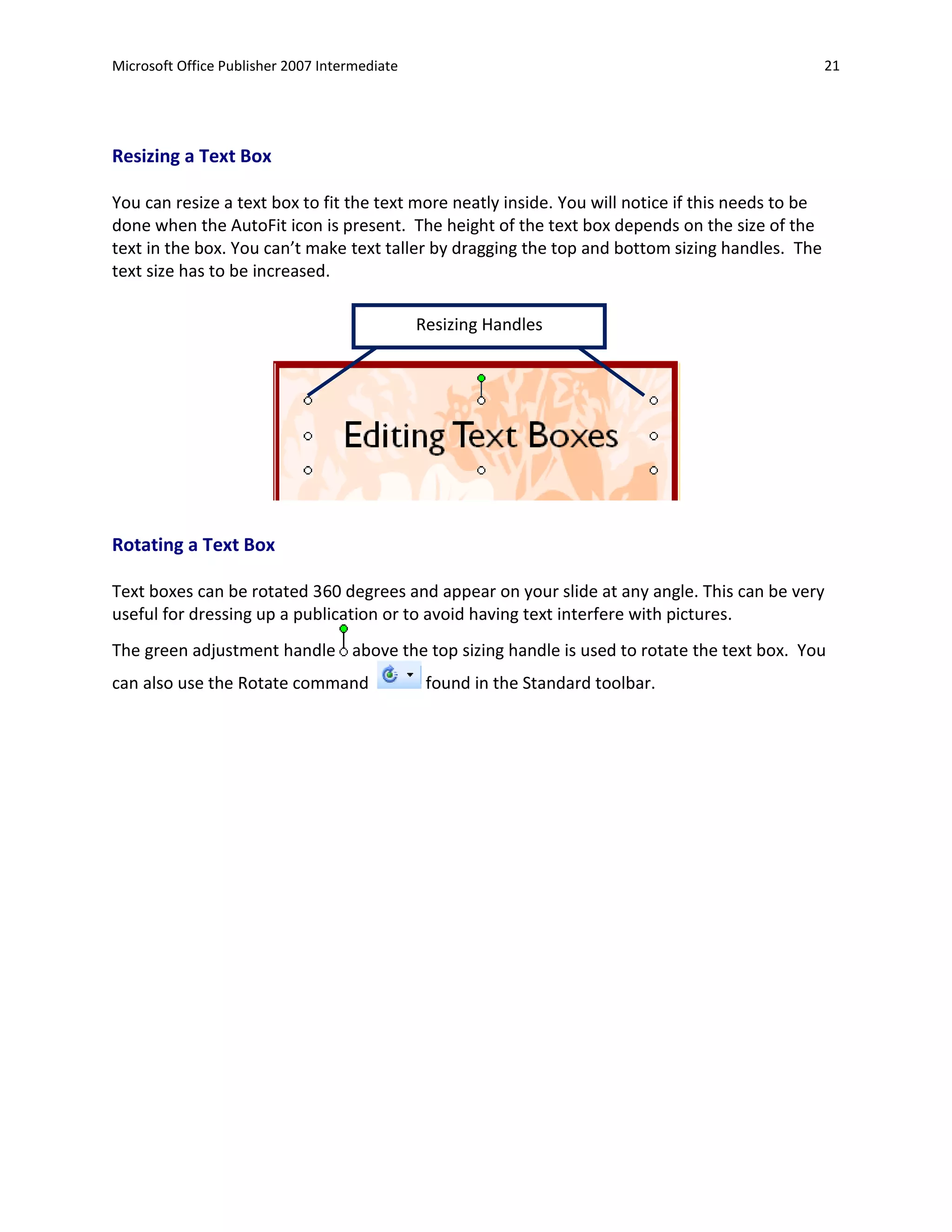 Microsoft Office Publisher 2007 Intermediate                                                        21




Resizing a Text Box

You can resize a text box to fit the text more neatly inside. You will notice if this needs to be
done when the AutoFit icon is present. The height of the text box depends on the size of the
text in the box. You can’t make text taller by dragging the top and bottom sizing handles. The
text size has to be increased.

                                               Resizing Handles




Rotating a Text Box

Text boxes can be rotated 360 degrees and appear on your slide at any angle. This can be very
useful for dressing up a publication or to avoid having text interfere with pictures.
The green adjustment handle above the top sizing handle is used to rotate the text box. You
can also use the Rotate command                 found in the Standard toolbar.
 
