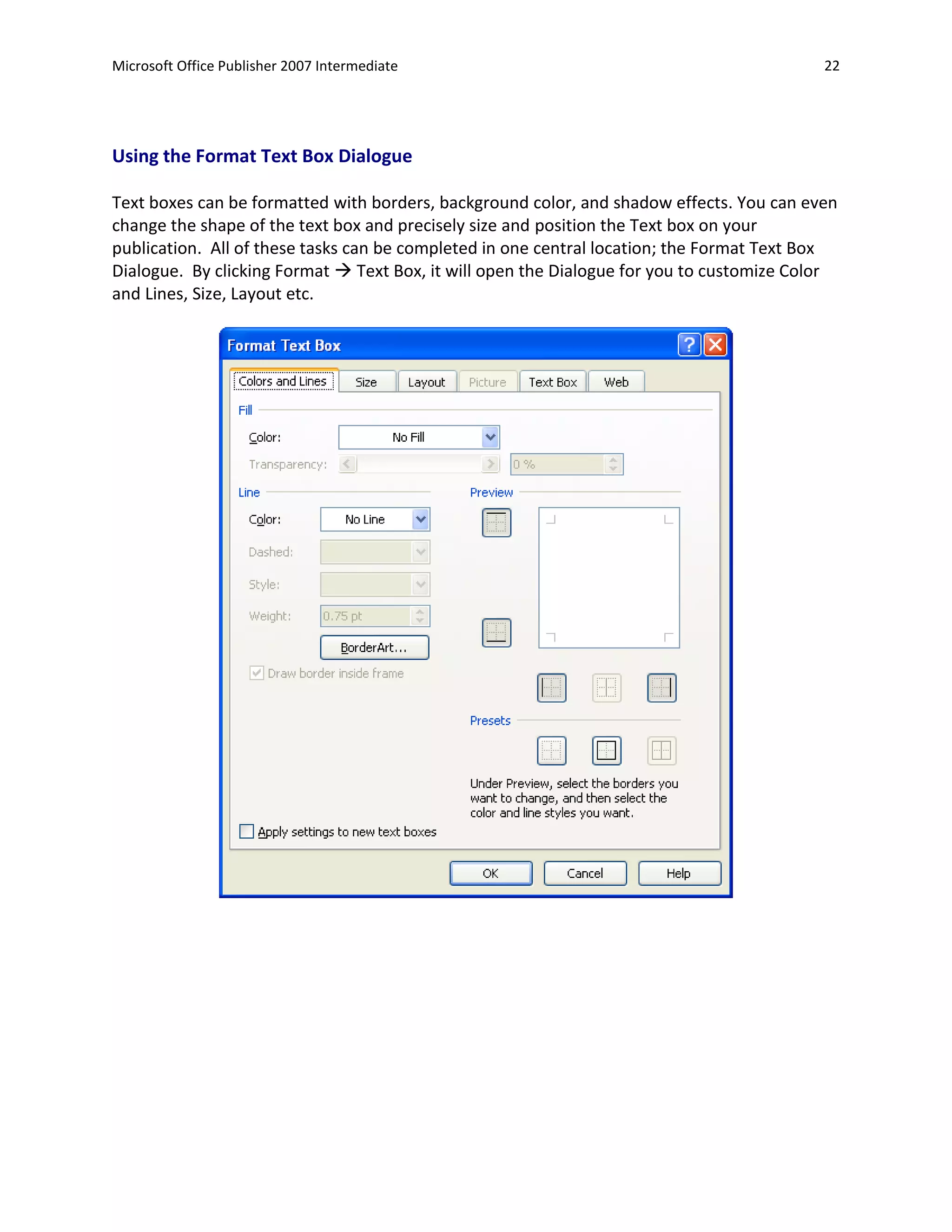 Microsoft Office Publisher 2007 Intermediate                                               22




Using the Format Text Box Dialogue

Text boxes can be formatted with borders, background color, and shadow effects. You can even
change the shape of the text box and precisely size and position the Text box on your
publication. All of these tasks can be completed in one central location; the Format Text Box
Dialogue. By clicking Format  Text Box, it will open the Dialogue for you to customize Color
and Lines, Size, Layout etc.
 