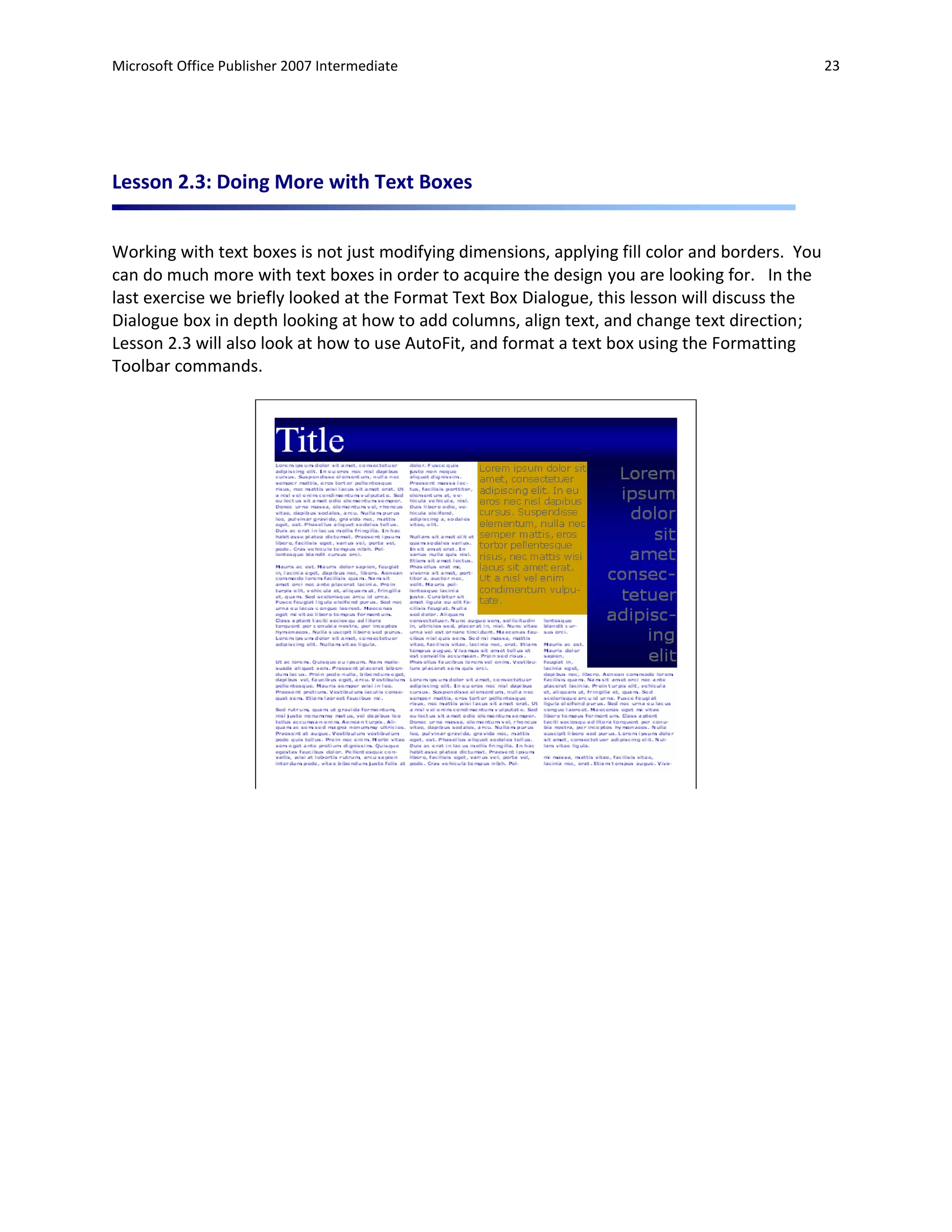 Microsoft Office Publisher 2007 Intermediate                                                     23




Lesson 2.3: Doing More with Text Boxes


Working with text boxes is not just modifying dimensions, applying fill color and borders. You
can do much more with text boxes in order to acquire the design you are looking for. In the
last exercise we briefly looked at the Format Text Box Dialogue, this lesson will discuss the
Dialogue box in depth looking at how to add columns, align text, and change text direction;
Lesson 2.3 will also look at how to use AutoFit, and format a text box using the Formatting
Toolbar commands.
 