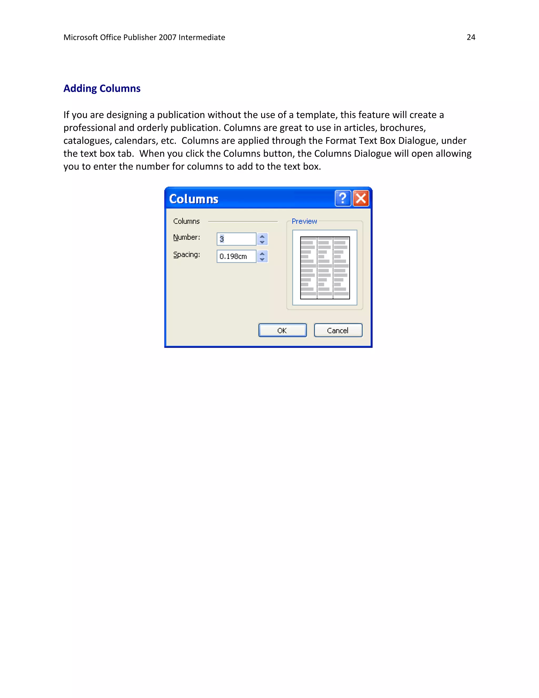 Microsoft Office Publisher 2007 Intermediate                                              24




Adding Columns

If you are designing a publication without the use of a template, this feature will create a
professional and orderly publication. Columns are great to use in articles, brochures,
catalogues, calendars, etc. Columns are applied through the Format Text Box Dialogue, under
the text box tab. When you click the Columns button, the Columns Dialogue will open allowing
you to enter the number for columns to add to the text box.
 