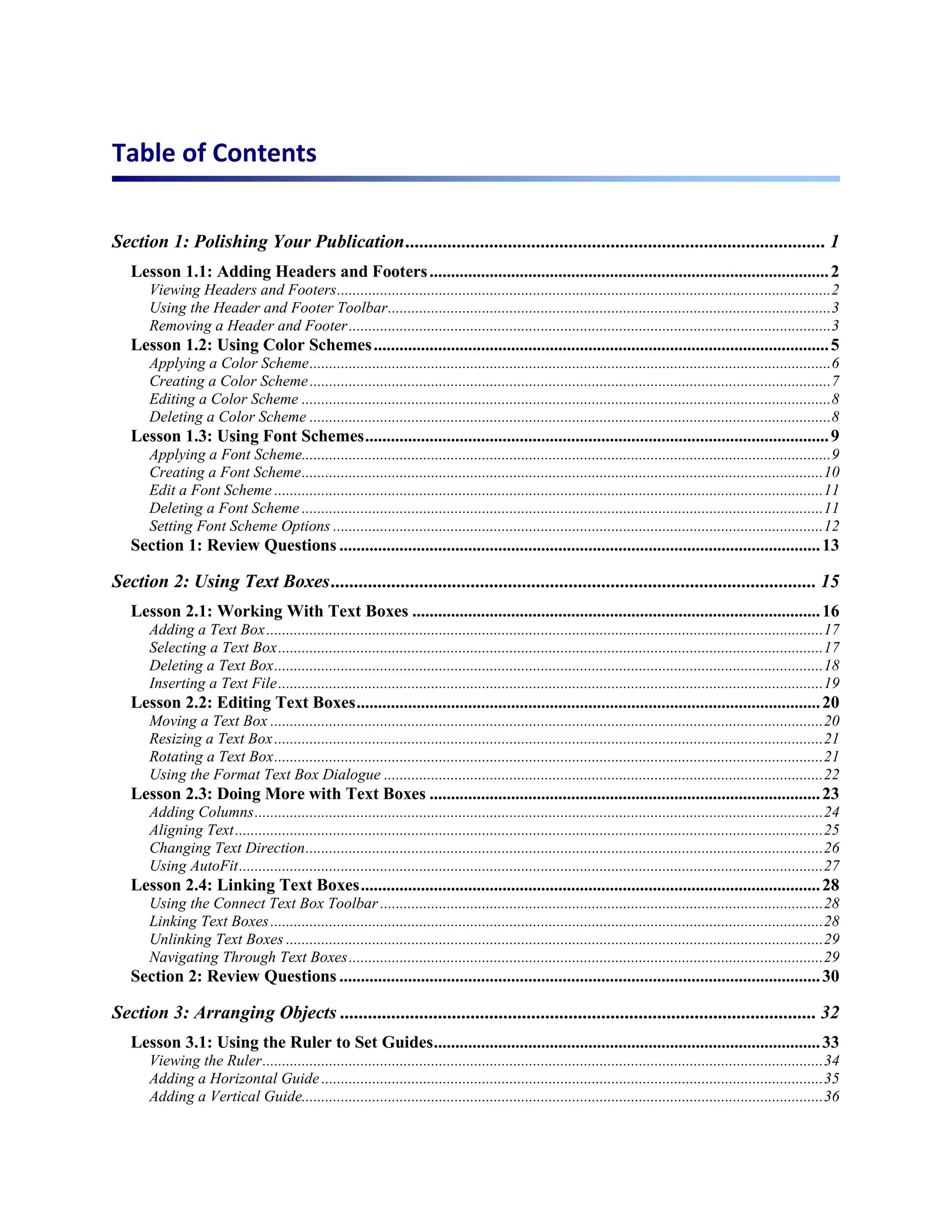 Table of Contents


Section 1: Polishing Your Publication .......................................................................................... 1
   Lesson 1.1: Adding Headers and Footers ............................................................................................. 2
      Viewing Headers and Footers .............................................................................................................................. 2
      Using the Header and Footer Toolbar .................................................................................................................3
      Removing a Header and Footer ...........................................................................................................................3
   Lesson 1.2: Using Color Schemes .......................................................................................................... 5
      Applying a Color Scheme .....................................................................................................................................6
      Creating a Color Scheme .....................................................................................................................................7
      Editing a Color Scheme .......................................................................................................................................8
      Deleting a Color Scheme .....................................................................................................................................8
   Lesson 1.3: Using Font Schemes ............................................................................................................ 9
      Applying a Font Scheme.......................................................................................................................................9
      Creating a Font Scheme ..................................................................................................................................... 10
      Edit a Font Scheme ............................................................................................................................................ 11
      Deleting a Font Scheme ..................................................................................................................................... 11
      Setting Font Scheme Options ............................................................................................................................. 12
   Section 1: Review Questions ................................................................................................................ 13

Section 2: Using Text Boxes ........................................................................................................ 15
   Lesson 2.1: Working With Text Boxes ............................................................................................... 16
      Adding a Text Box .............................................................................................................................................. 17
      Selecting a Text Box ........................................................................................................................................... 17
      Deleting a Text Box ............................................................................................................................................ 18
      Inserting a Text File ........................................................................................................................................... 19
   Lesson 2.2: Editing Text Boxes ............................................................................................................ 20
      Moving a Text Box ............................................................................................................................................. 20
      Resizing a Text Box ............................................................................................................................................ 21
      Rotating a Text Box ............................................................................................................................................ 21
      Using the Format Text Box Dialogue ................................................................................................................ 22
   Lesson 2.3: Doing More with Text Boxes ........................................................................................... 23
      Adding Columns ................................................................................................................................................. 24
      Aligning Text ...................................................................................................................................................... 25
      Changing Text Direction .................................................................................................................................... 26
      Using AutoFit ..................................................................................................................................................... 27
   Lesson 2.4: Linking Text Boxes ........................................................................................................... 28
      Using the Connect Text Box Toolbar ................................................................................................................. 28
      Linking Text Boxes ............................................................................................................................................. 28
      Unlinking Text Boxes ......................................................................................................................................... 29
      Navigating Through Text Boxes ......................................................................................................................... 29
   Section 2: Review Questions ................................................................................................................ 30

Section 3: Arranging Objects ...................................................................................................... 32
   Lesson 3.1: Using the Ruler to Set Guides .......................................................................................... 33
      Viewing the Ruler ............................................................................................................................................... 34
      Adding a Horizontal Guide ................................................................................................................................ 35
      Adding a Vertical Guide..................................................................................................................................... 36
 