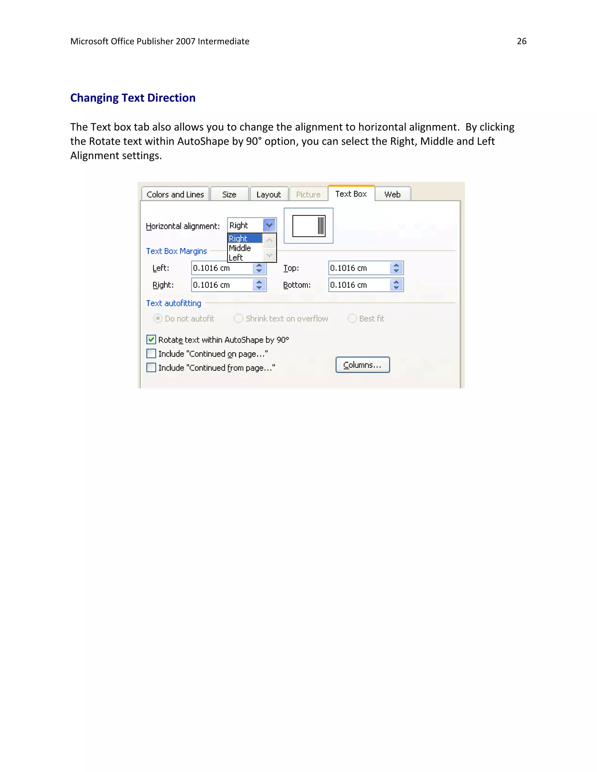 Microsoft Office Publisher 2007 Intermediate                                                    26




Changing Text Direction

The Text box tab also allows you to change the alignment to horizontal alignment. By clicking
the Rotate text within AutoShape by 90° option, you can select the Right, Middle and Left
Alignment settings.
 