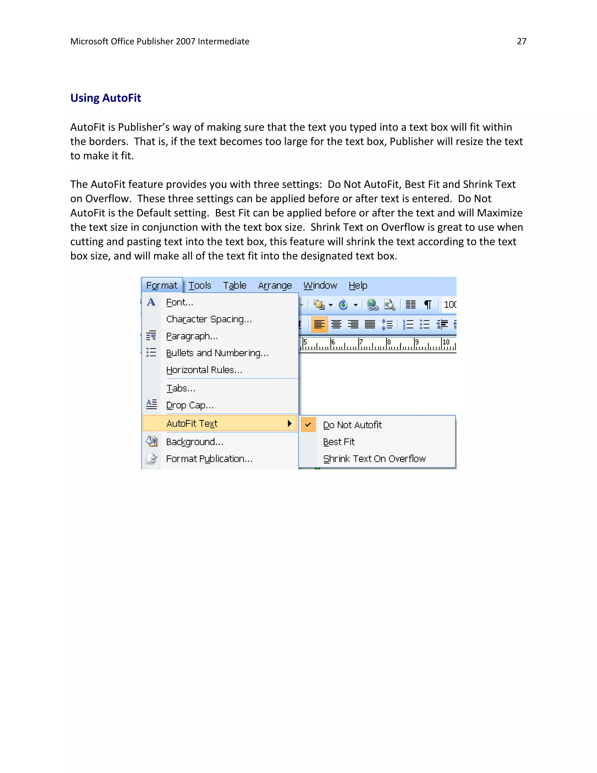 Microsoft Office Publisher 2007 Intermediate                                                      27




Using AutoFit

AutoFit is Publisher’s way of making sure that the text you typed into a text box will fit within
the borders. That is, if the text becomes too large for the text box, Publisher will resize the text
to make it fit.

The AutoFit feature provides you with three settings: Do Not AutoFit, Best Fit and Shrink Text
on Overflow. These three settings can be applied before or after text is entered. Do Not
AutoFit is the Default setting. Best Fit can be applied before or after the text and will Maximize
the text size in conjunction with the text box size. Shrink Text on Overflow is great to use when
cutting and pasting text into the text box, this feature will shrink the text according to the text
box size, and will make all of the text fit into the designated text box.
 