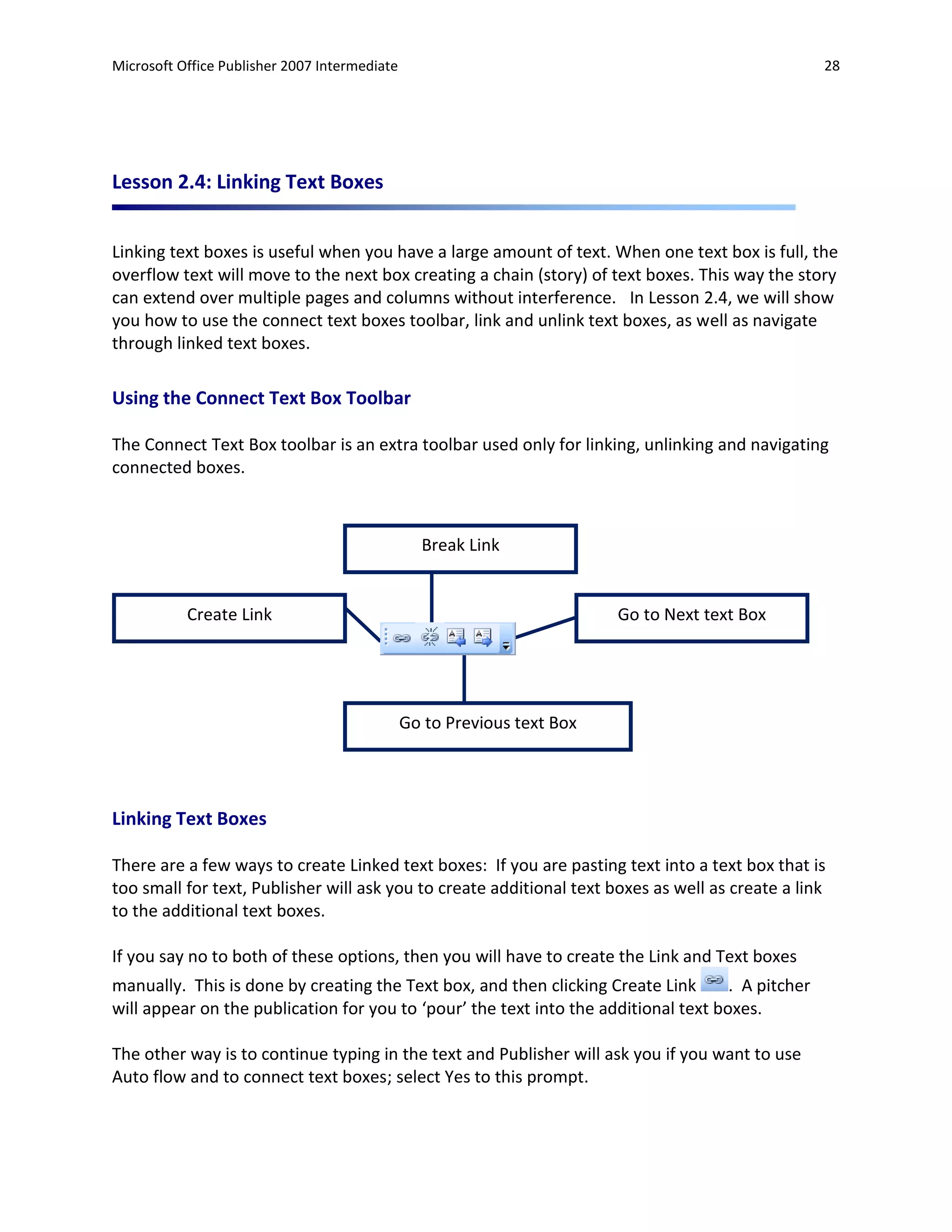 Microsoft Office Publisher 2007 Intermediate                                                       28




Lesson 2.4: Linking Text Boxes


Linking text boxes is useful when you have a large amount of text. When one text box is full, the
overflow text will move to the next box creating a chain (story) of text boxes. This way the story
can extend over multiple pages and columns without interference. In Lesson 2.4, we will show
you how to use the connect text boxes toolbar, link and unlink text boxes, as well as navigate
through linked text boxes.

Using the Connect Text Box Toolbar

The Connect Text Box toolbar is an extra toolbar used only for linking, unlinking and navigating
connected boxes.



                                                 Break Link


           Create Link                                                   Go to Next text Box




                                               Go to Previous text Box




Linking Text Boxes

There are a few ways to create Linked text boxes: If you are pasting text into a text box that is
too small for text, Publisher will ask you to create additional text boxes as well as create a link
to the additional text boxes.

If you say no to both of these options, then you will have to create the Link and Text boxes
manually. This is done by creating the Text box, and then clicking Create Link       . A pitcher
will appear on the publication for you to ‘pour’ the text into the additional text boxes.

The other way is to continue typing in the text and Publisher will ask you if you want to use
Auto flow and to connect text boxes; select Yes to this prompt.
 