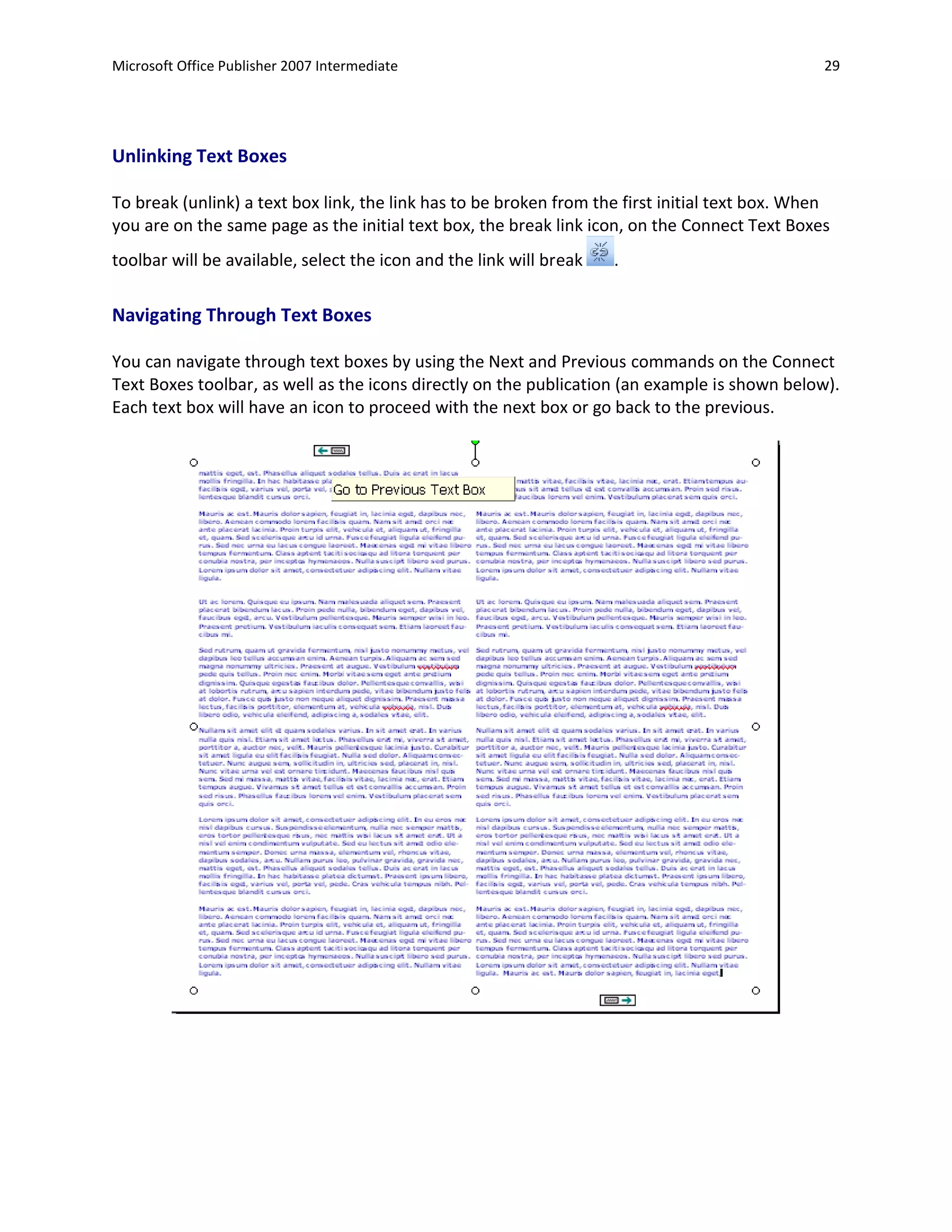 Microsoft Office Publisher 2007 Intermediate                                                     29




Unlinking Text Boxes

To break (unlink) a text box link, the link has to be broken from the first initial text box. When
you are on the same page as the initial text box, the break link icon, on the Connect Text Boxes
toolbar will be available, select the icon and the link will break   .

Navigating Through Text Boxes

You can navigate through text boxes by using the Next and Previous commands on the Connect
Text Boxes toolbar, as well as the icons directly on the publication (an example is shown below).
Each text box will have an icon to proceed with the next box or go back to the previous.
 