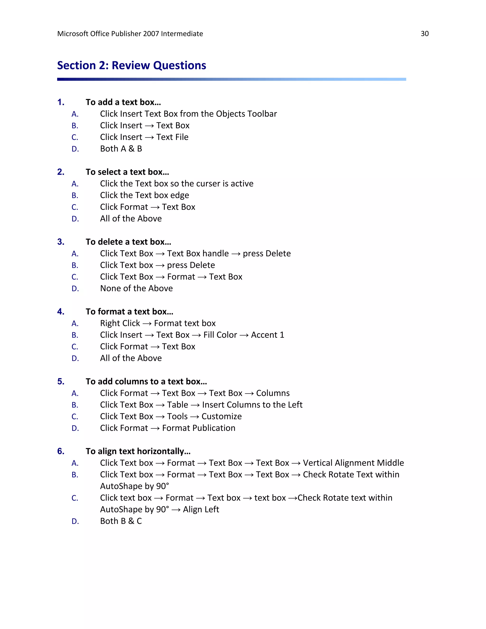 Microsoft Office Publisher 2007 Intermediate                                             30



Section 2: Review Questions

1.        To add a text box…
     A.      Click Insert Text Box from the Objects Toolbar
     B.      Click Insert → Text Box
     C.      Click Insert → Text File
     D.      Both A & B

2.        To select a text box…
     A.       Click the Text box so the curser is active
     B.       Click the Text box edge
     C.       Click Format → Text Box
     D.       All of the Above

3.        To delete a text box…
     A.      Click Text Box → Text Box handle → press Delete
     B.      Click Text box → press Delete
     C.      Click Text Box → Format → Text Box
     D.      None of the Above

4.        To format a text box…
     A.       Right Click → Format text box
     B.       Click Insert → Text Box → Fill Color → Accent 1
     C.       Click Format → Text Box
     D.       All of the Above

5.        To add columns to a text box…
     A.      Click Format → Text Box → Text Box → Columns
     B.      Click Text Box → Table → Insert Columns to the Left
     C.      Click Text Box → Tools → Customize
     D.      Click Format → Format Publication

6.        To align text horizontally…
     A.      Click Text box → Format → Text Box → Text Box → Vertical Alignment Middle
     B.      Click Text box → Format → Text Box → Text Box → Check Rotate Text within
             AutoShape by 90°
     C.      Click text box → Format → Text box → text box →Check Rotate text within
             AutoShape by 90° → Align Left
     D.      Both B & C
 