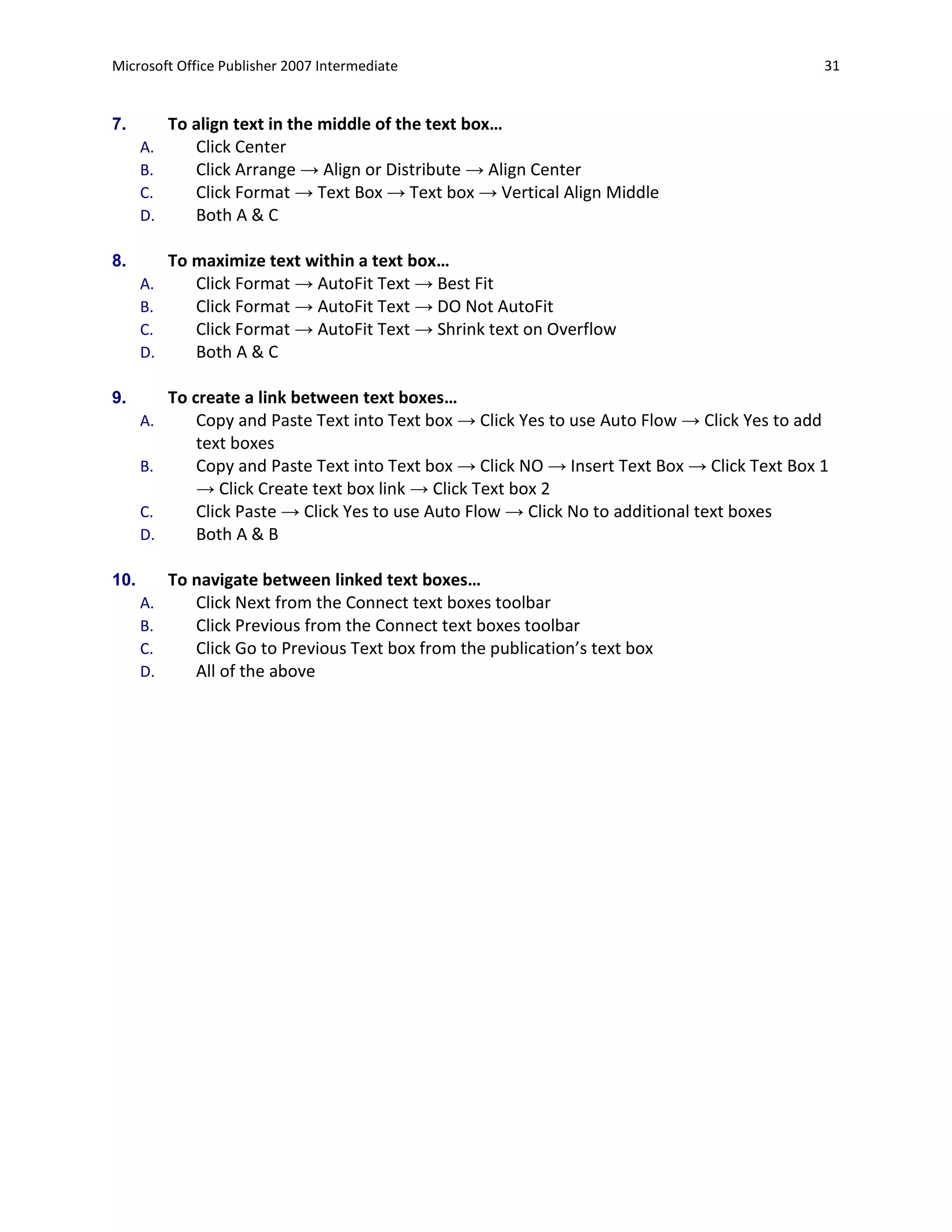 Microsoft Office Publisher 2007 Intermediate                                                   31


7.         To align text in the middle of the text box…
      A.      Click Center
      B.      Click Arrange → Align or Distribute → Align Center
      C.      Click Format → Text Box → Text box → Vertical Align Middle
      D.      Both A & C

8.         To maximize text within a text box…
      A.      Click Format → AutoFit Text → Best Fit
      B.      Click Format → AutoFit Text → DO Not AutoFit
      C.      Click Format → AutoFit Text → Shrink text on Overflow
      D.      Both A & C

9.         To create a link between text boxes…
      A.       Copy and Paste Text into Text box → Click Yes to use Auto Flow → Click Yes to add
               text boxes
      B.       Copy and Paste Text into Text box → Click NO → Insert Text Box → Click Text Box 1
               → Click Create text box link → Click Text box 2
      C.       Click Paste → Click Yes to use Auto Flow → Click No to additional text boxes
      D.       Both A & B

10.        To navigate between linked text boxes…
      A.      Click Next from the Connect text boxes toolbar
      B.      Click Previous from the Connect text boxes toolbar
      C.      Click Go to Previous Text box from the publication’s text box
      D.      All of the above
 