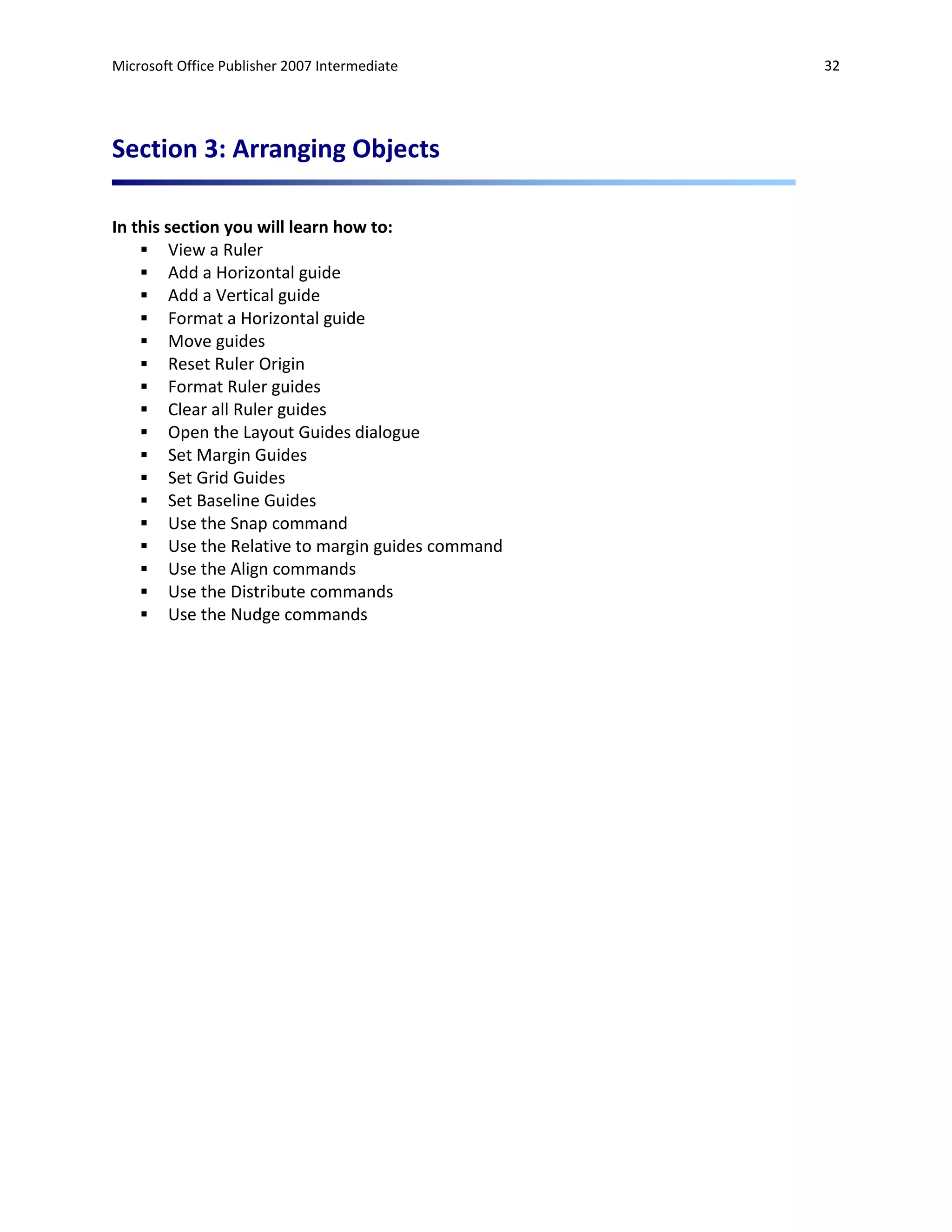 Microsoft Office Publisher 2007 Intermediate      32




Section 3: Arranging Objects

In this section you will learn how to:
     View a Ruler
     Add a Horizontal guide
     Add a Vertical guide
     Format a Horizontal guide
     Move guides
     Reset Ruler Origin
     Format Ruler guides
     Clear all Ruler guides
     Open the Layout Guides dialogue
     Set Margin Guides
     Set Grid Guides
     Set Baseline Guides
     Use the Snap command
     Use the Relative to margin guides command
     Use the Align commands
     Use the Distribute commands
     Use the Nudge commands
 