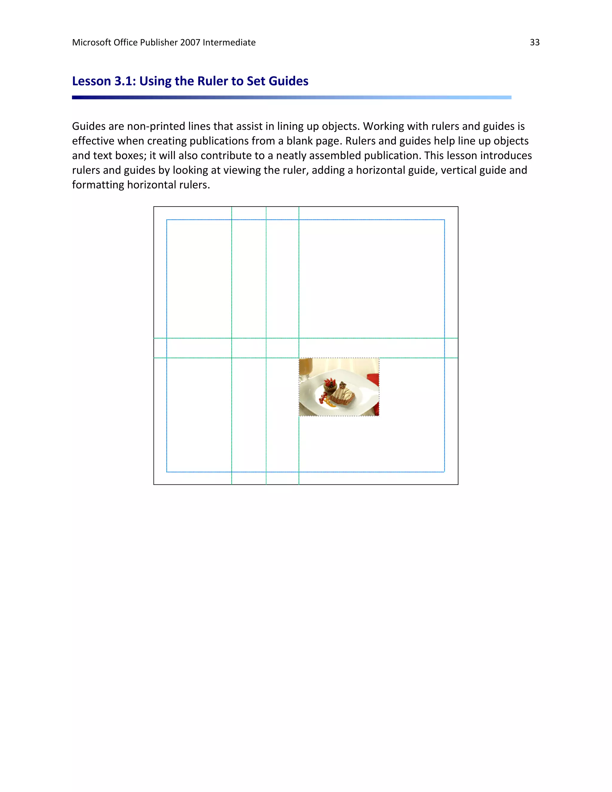 Microsoft Office Publisher 2007 Intermediate                                                    33



Lesson 3.1: Using the Ruler to Set Guides


Guides are non-printed lines that assist in lining up objects. Working with rulers and guides is
effective when creating publications from a blank page. Rulers and guides help line up objects
and text boxes; it will also contribute to a neatly assembled publication. This lesson introduces
rulers and guides by looking at viewing the ruler, adding a horizontal guide, vertical guide and
formatting horizontal rulers.
 
