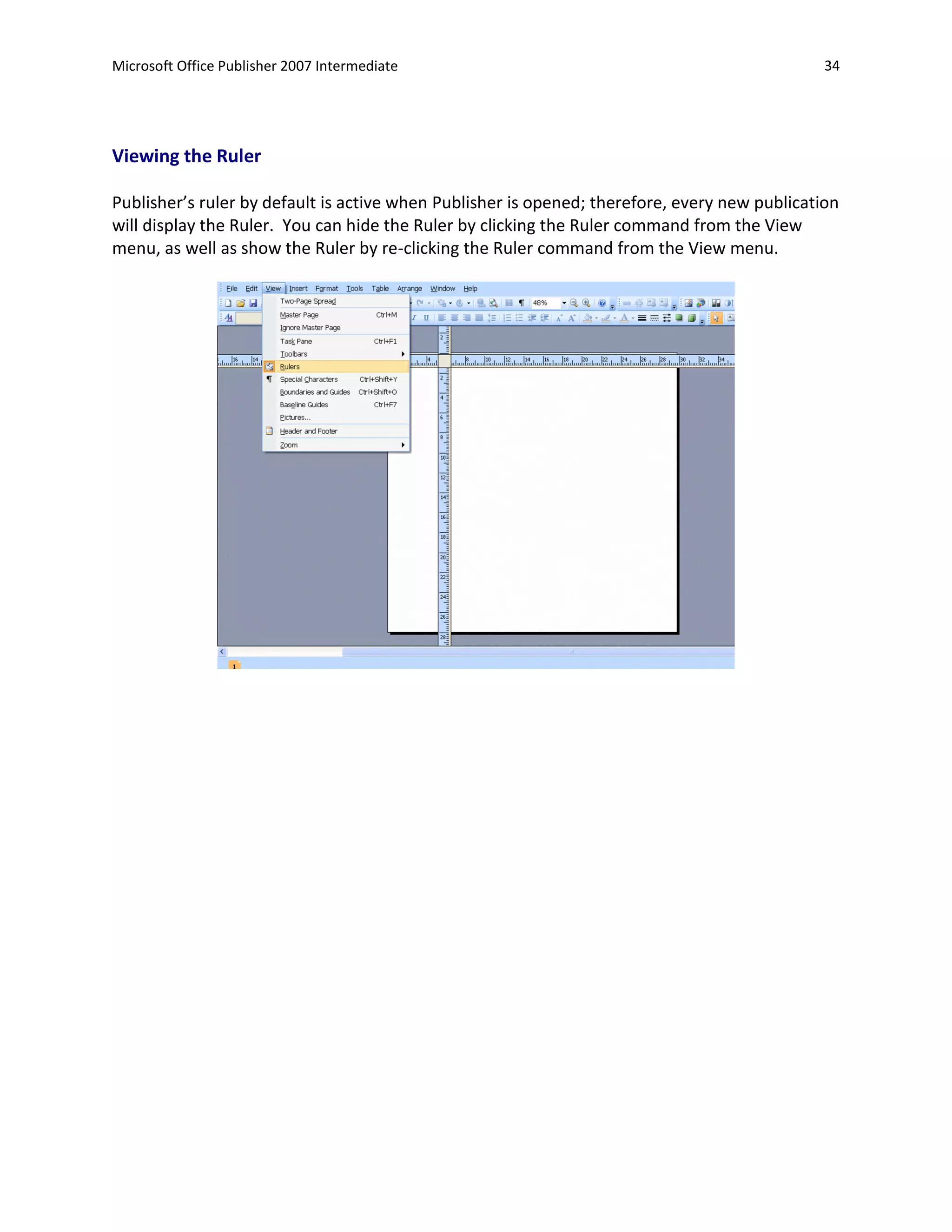 Microsoft Office Publisher 2007 Intermediate                                                   34




Viewing the Ruler

Publisher’s ruler by default is active when Publisher is opened; therefore, every new publication
will display the Ruler. You can hide the Ruler by clicking the Ruler command from the View
menu, as well as show the Ruler by re-clicking the Ruler command from the View menu.
 