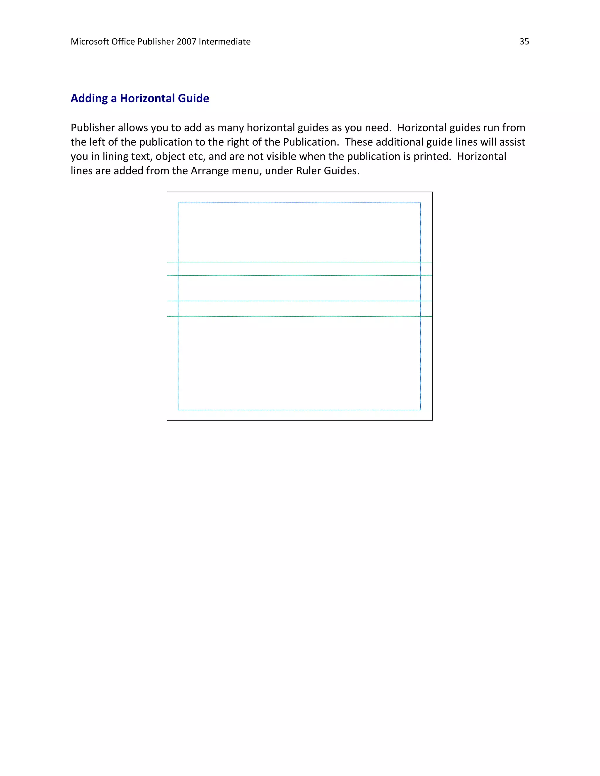 Microsoft Office Publisher 2007 Intermediate                                                       35




Adding a Horizontal Guide

Publisher allows you to add as many horizontal guides as you need. Horizontal guides run from
the left of the publication to the right of the Publication. These additional guide lines will assist
you in lining text, object etc, and are not visible when the publication is printed. Horizontal
lines are added from the Arrange menu, under Ruler Guides.
 