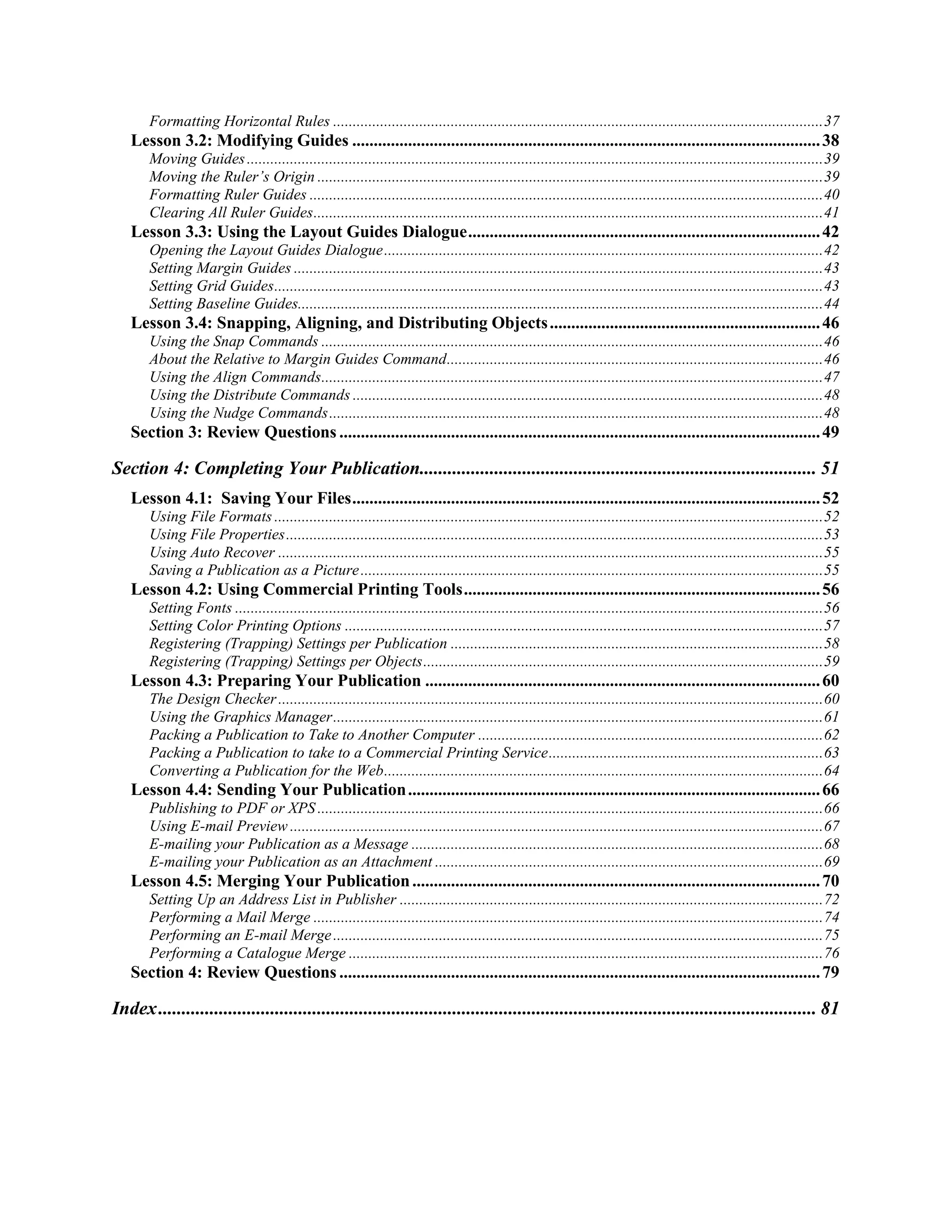 Formatting Horizontal Rules ............................................................................................................................. 37
   Lesson 3.2: Modifying Guides ............................................................................................................. 38
       Moving Guides ................................................................................................................................................... 39
       Moving the Ruler’s Origin ................................................................................................................................. 39
       Formatting Ruler Guides ................................................................................................................................... 40
       Clearing All Ruler Guides .................................................................................................................................. 41
   Lesson 3.3: Using the Layout Guides Dialogue .................................................................................. 42
       Opening the Layout Guides Dialogue ................................................................................................................ 42
       Setting Margin Guides ....................................................................................................................................... 43
       Setting Grid Guides ............................................................................................................................................ 43
       Setting Baseline Guides...................................................................................................................................... 44
   Lesson 3.4: Snapping, Aligning, and Distributing Objects ............................................................... 46
       Using the Snap Commands ................................................................................................................................ 46
       About the Relative to Margin Guides Command ................................................................................................ 46
       Using the Align Commands ................................................................................................................................ 47
       Using the Distribute Commands ........................................................................................................................ 48
       Using the Nudge Commands .............................................................................................................................. 48
   Section 3: Review Questions ................................................................................................................ 49

Section 4: Completing Your Publication..................................................................................... 51
   Lesson 4.1: Saving Your Files ............................................................................................................. 52
       Using File Formats ............................................................................................................................................ 52
       Using File Properties ......................................................................................................................................... 53
       Using Auto Recover ........................................................................................................................................... 55
       Saving a Publication as a Picture ...................................................................................................................... 55
   Lesson 4.2: Using Commercial Printing Tools ................................................................................... 56
       Setting Fonts ...................................................................................................................................................... 56
       Setting Color Printing Options .......................................................................................................................... 57
       Registering (Trapping) Settings per Publication ............................................................................................... 58
       Registering (Trapping) Settings per Objects ...................................................................................................... 59
   Lesson 4.3: Preparing Your Publication ............................................................................................ 60
       The Design Checker ........................................................................................................................................... 60
       Using the Graphics Manager ............................................................................................................................. 61
       Packing a Publication to Take to Another Computer ........................................................................................ 62
       Packing a Publication to take to a Commercial Printing Service ...................................................................... 63
       Converting a Publication for the Web ................................................................................................................ 64
   Lesson 4.4: Sending Your Publication ................................................................................................ 66
       Publishing to PDF or XPS ................................................................................................................................. 66
       Using E-mail Preview ........................................................................................................................................ 67
       E-mailing your Publication as a Message ......................................................................................................... 68
       E-mailing your Publication as an Attachment ................................................................................................... 69
   Lesson 4.5: Merging Your Publication ............................................................................................... 70
       Setting Up an Address List in Publisher ............................................................................................................ 72
       Performing a Mail Merge .................................................................................................................................. 74
       Performing an E-mail Merge ............................................................................................................................. 75
       Performing a Catalogue Merge ......................................................................................................................... 76
   Section 4: Review Questions ................................................................................................................ 79

Index ............................................................................................................................................. 81
 