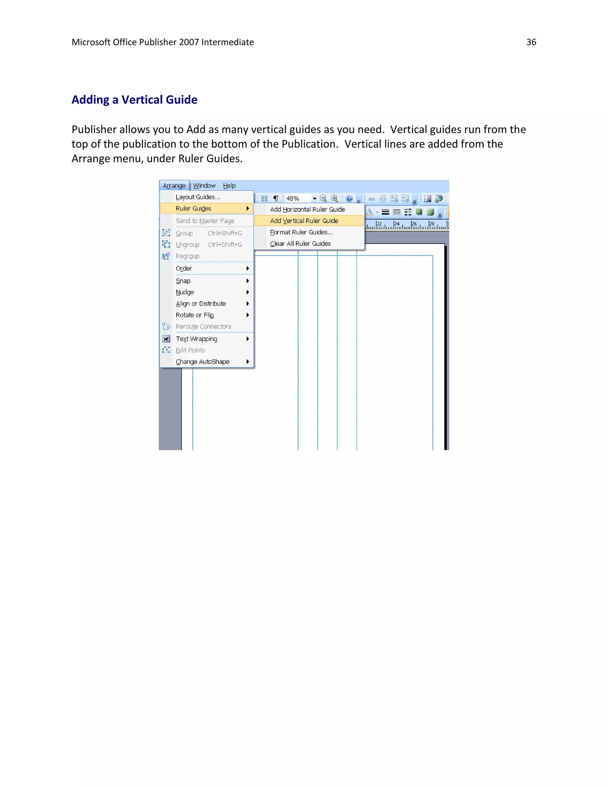 Microsoft Office Publisher 2007 Intermediate                                                    36




Adding a Vertical Guide

Publisher allows you to Add as many vertical guides as you need. Vertical guides run from the
top of the publication to the bottom of the Publication. Vertical lines are added from the
Arrange menu, under Ruler Guides.
 