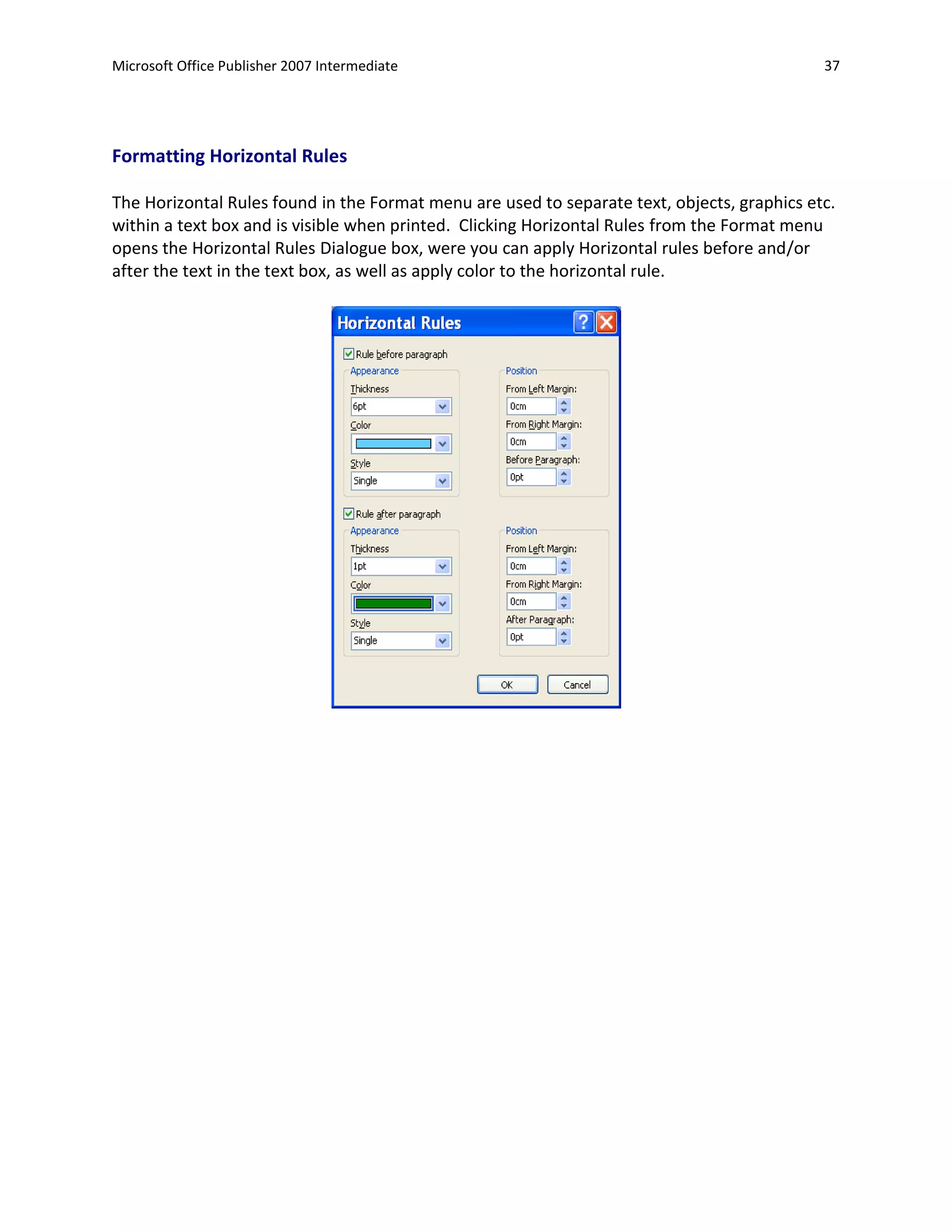 Microsoft Office Publisher 2007 Intermediate                                                 37




Formatting Horizontal Rules

The Horizontal Rules found in the Format menu are used to separate text, objects, graphics etc.
within a text box and is visible when printed. Clicking Horizontal Rules from the Format menu
opens the Horizontal Rules Dialogue box, were you can apply Horizontal rules before and/or
after the text in the text box, as well as apply color to the horizontal rule.
 