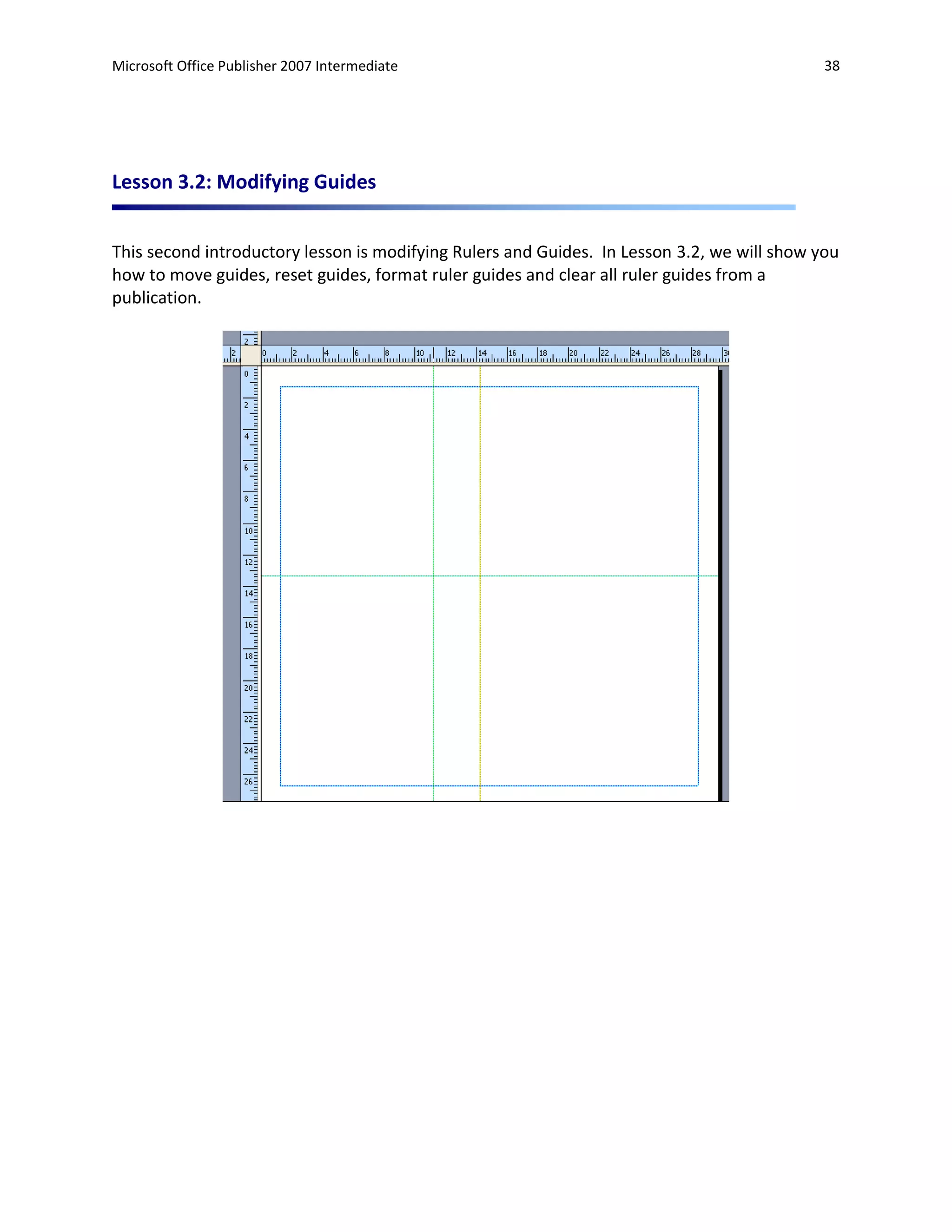 Microsoft Office Publisher 2007 Intermediate                                                 38




Lesson 3.2: Modifying Guides


This second introductory lesson is modifying Rulers and Guides. In Lesson 3.2, we will show you
how to move guides, reset guides, format ruler guides and clear all ruler guides from a
publication.
 