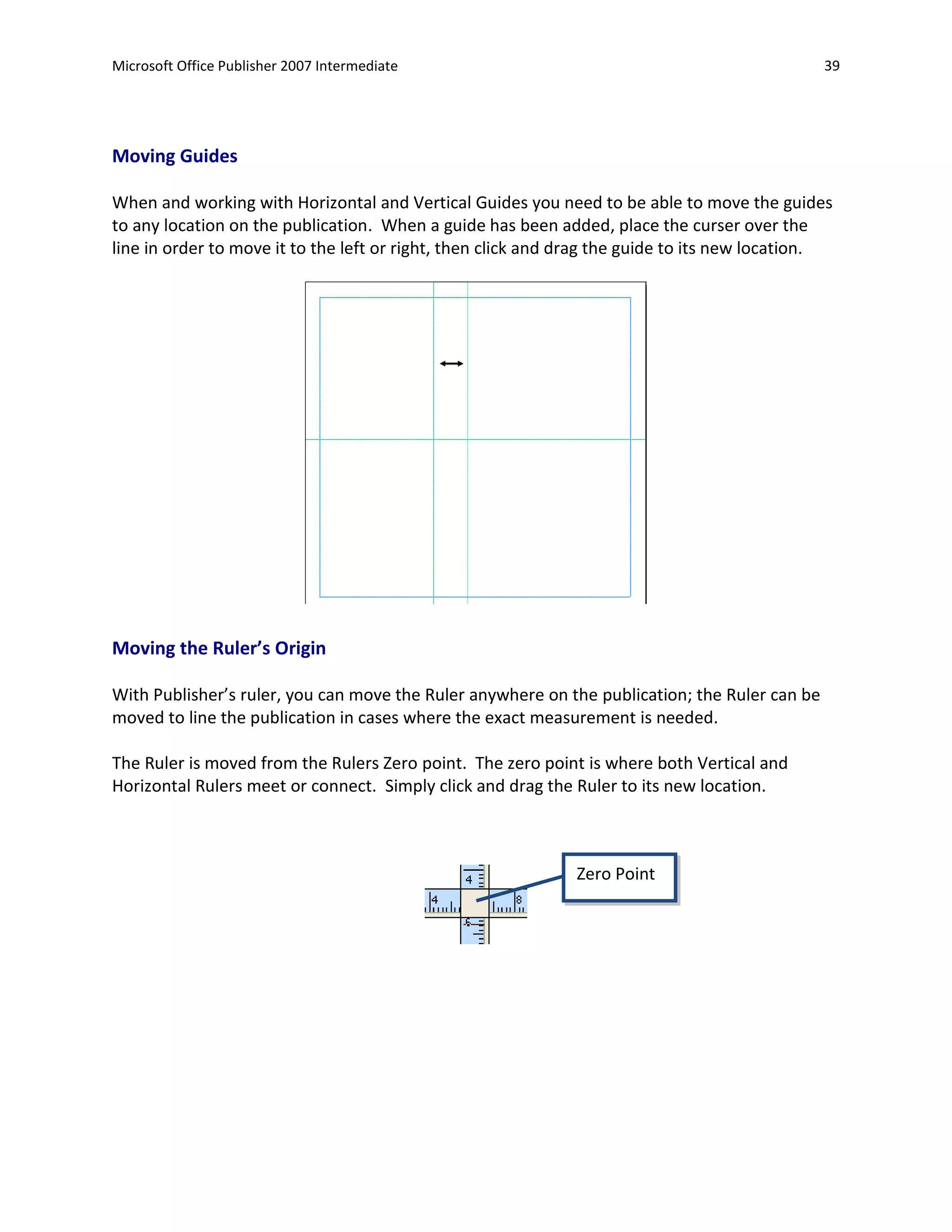 Microsoft Office Publisher 2007 Intermediate                                                   39




Moving Guides

When and working with Horizontal and Vertical Guides you need to be able to move the guides
to any location on the publication. When a guide has been added, place the curser over the
line in order to move it to the left or right, then click and drag the guide to its new location.




Moving the Ruler’s Origin

With Publisher’s ruler, you can move the Ruler anywhere on the publication; the Ruler can be
moved to line the publication in cases where the exact measurement is needed.

The Ruler is moved from the Rulers Zero point. The zero point is where both Vertical and
Horizontal Rulers meet or connect. Simply click and drag the Ruler to its new location.



                                                              Zero Point
 