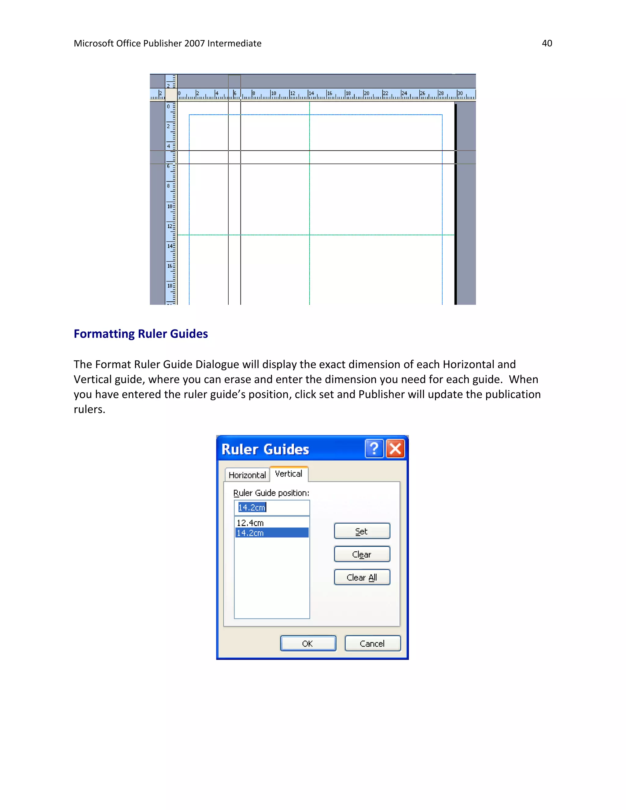 Microsoft Office Publisher 2007 Intermediate                                                       40




Formatting Ruler Guides

The Format Ruler Guide Dialogue will display the exact dimension of each Horizontal and
Vertical guide, where you can erase and enter the dimension you need for each guide. When
you have entered the ruler guide’s position, click set and Publisher will update the publication
rulers.
 