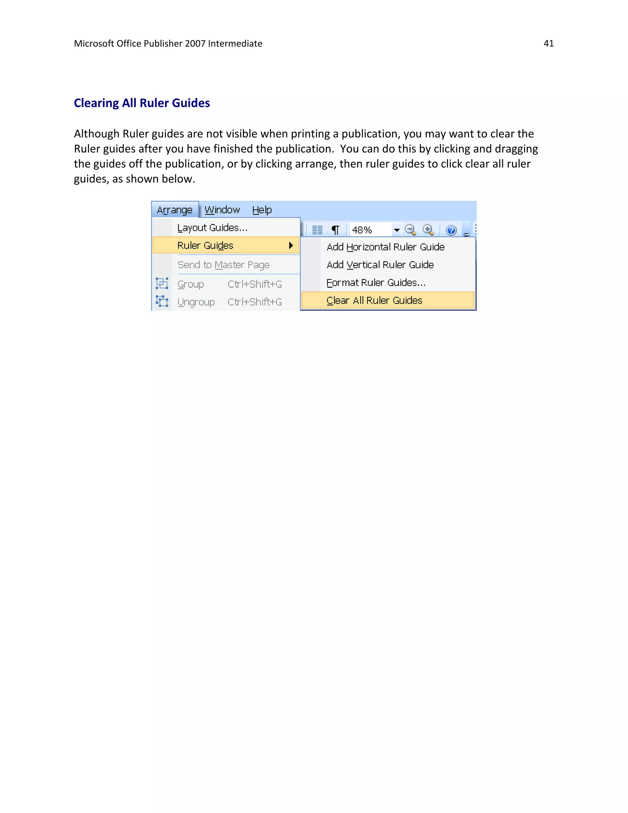 Microsoft Office Publisher 2007 Intermediate                                                         41




Clearing All Ruler Guides

Although Ruler guides are not visible when printing a publication, you may want to clear the
Ruler guides after you have finished the publication. You can do this by clicking and dragging
the guides off the publication, or by clicking arrange, then ruler guides to click clear all ruler
guides, as shown below.
 