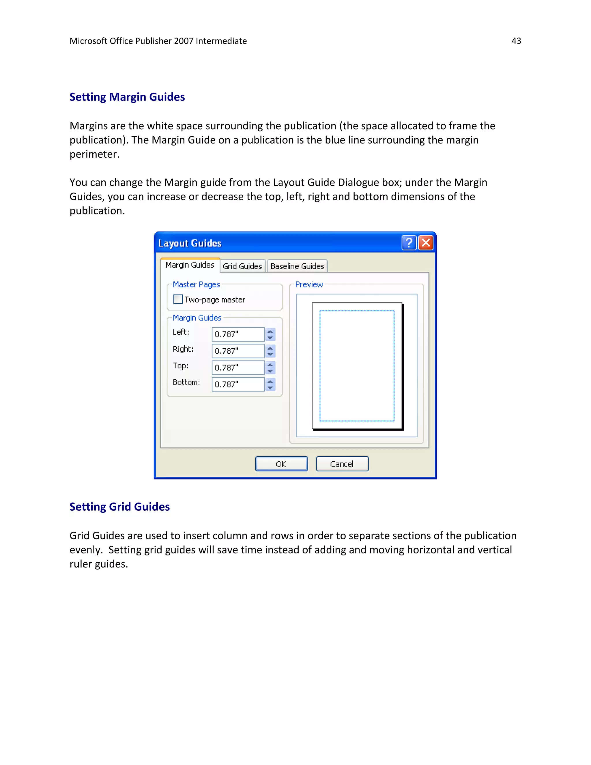 Microsoft Office Publisher 2007 Intermediate                                                 43




Setting Margin Guides

Margins are the white space surrounding the publication (the space allocated to frame the
publication). The Margin Guide on a publication is the blue line surrounding the margin
perimeter.

You can change the Margin guide from the Layout Guide Dialogue box; under the Margin
Guides, you can increase or decrease the top, left, right and bottom dimensions of the
publication.




Setting Grid Guides

Grid Guides are used to insert column and rows in order to separate sections of the publication
evenly. Setting grid guides will save time instead of adding and moving horizontal and vertical
ruler guides.
 