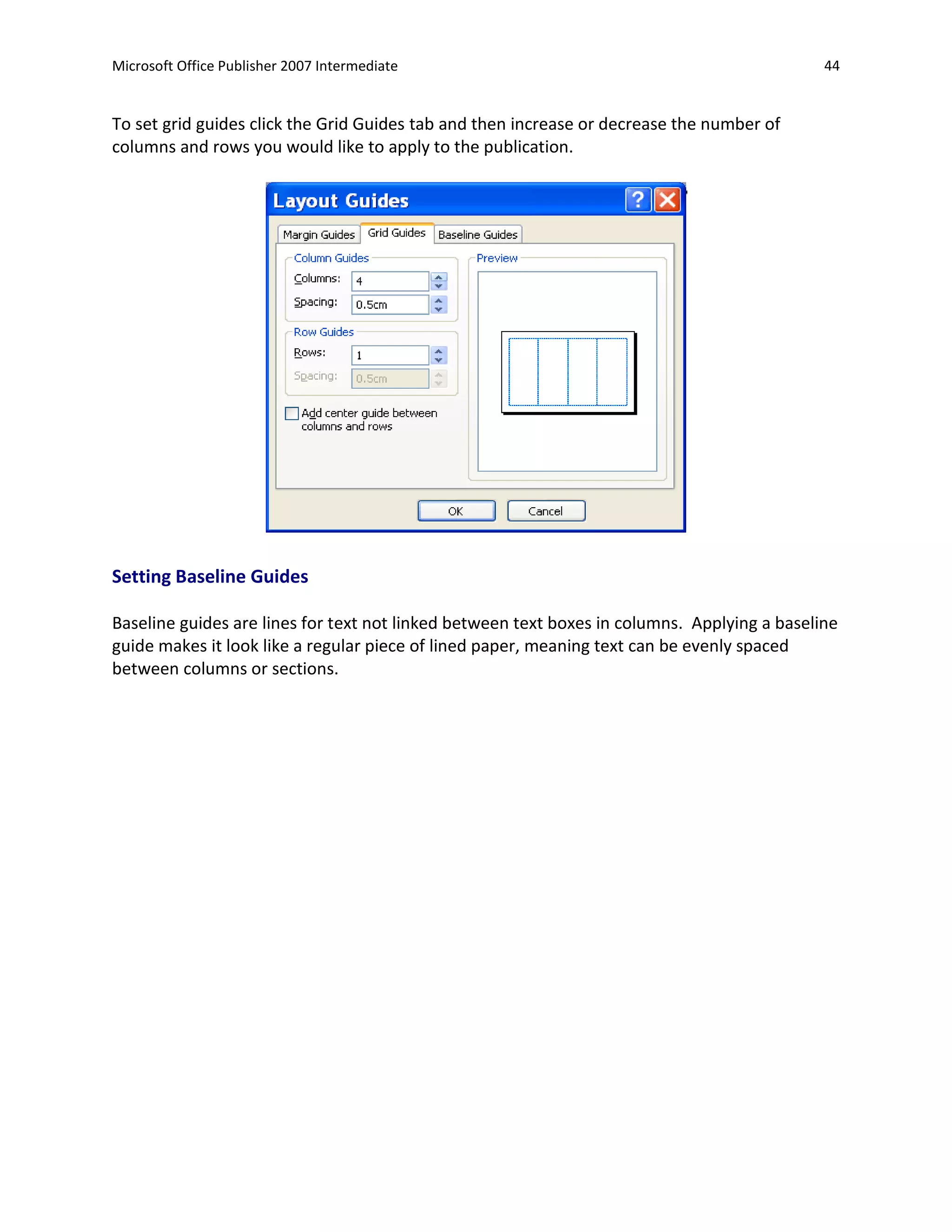 Microsoft Office Publisher 2007 Intermediate                                                  44


To set grid guides click the Grid Guides tab and then increase or decrease the number of
columns and rows you would like to apply to the publication.




Setting Baseline Guides

Baseline guides are lines for text not linked between text boxes in columns. Applying a baseline
guide makes it look like a regular piece of lined paper, meaning text can be evenly spaced
between columns or sections.
 