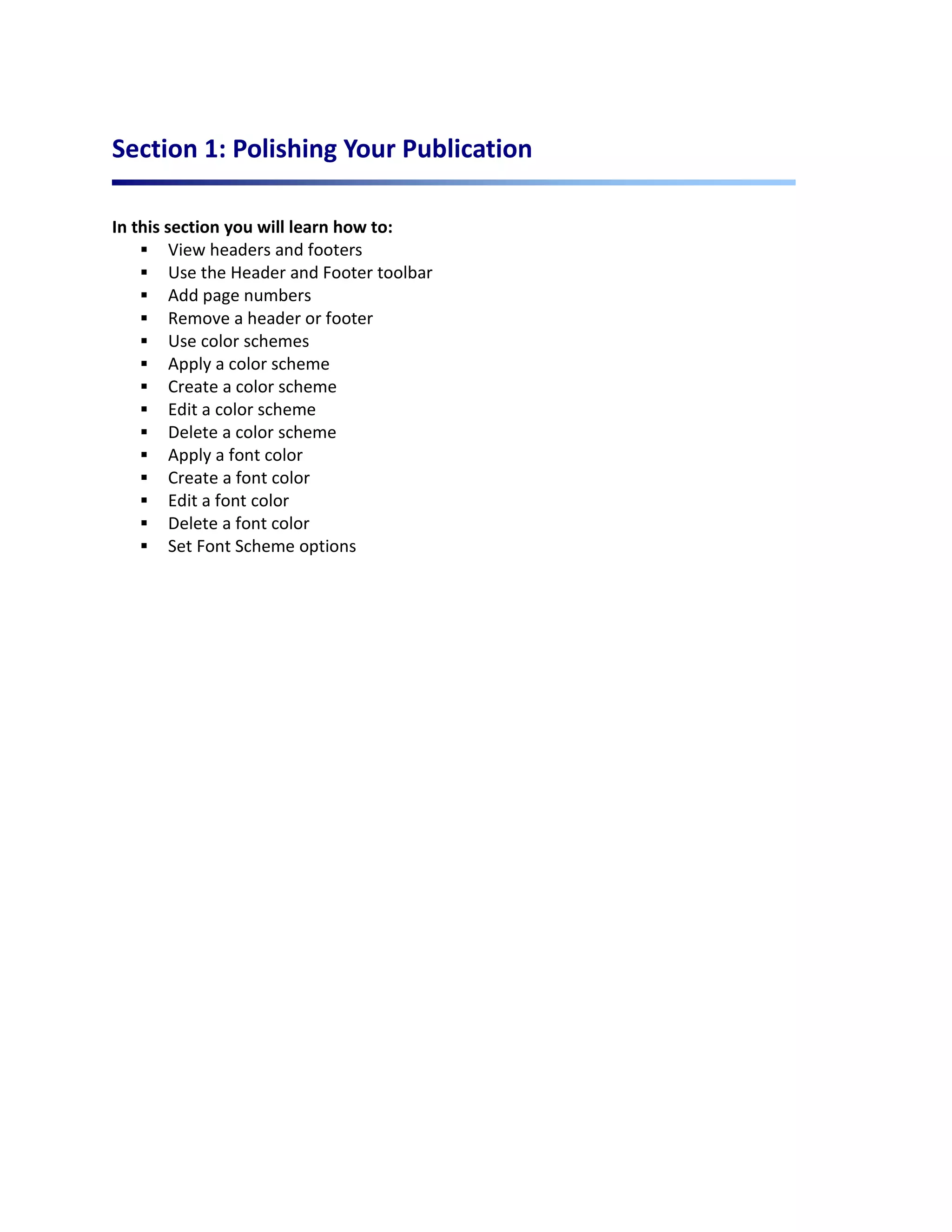 Section 1: Polishing Your Publication

In this section you will learn how to:
     View headers and footers
     Use the Header and Footer toolbar
     Add page numbers
     Remove a header or footer
     Use color schemes
     Apply a color scheme
     Create a color scheme
     Edit a color scheme
     Delete a color scheme
     Apply a font color
     Create a font color
     Edit a font color
     Delete a font color
     Set Font Scheme options
 