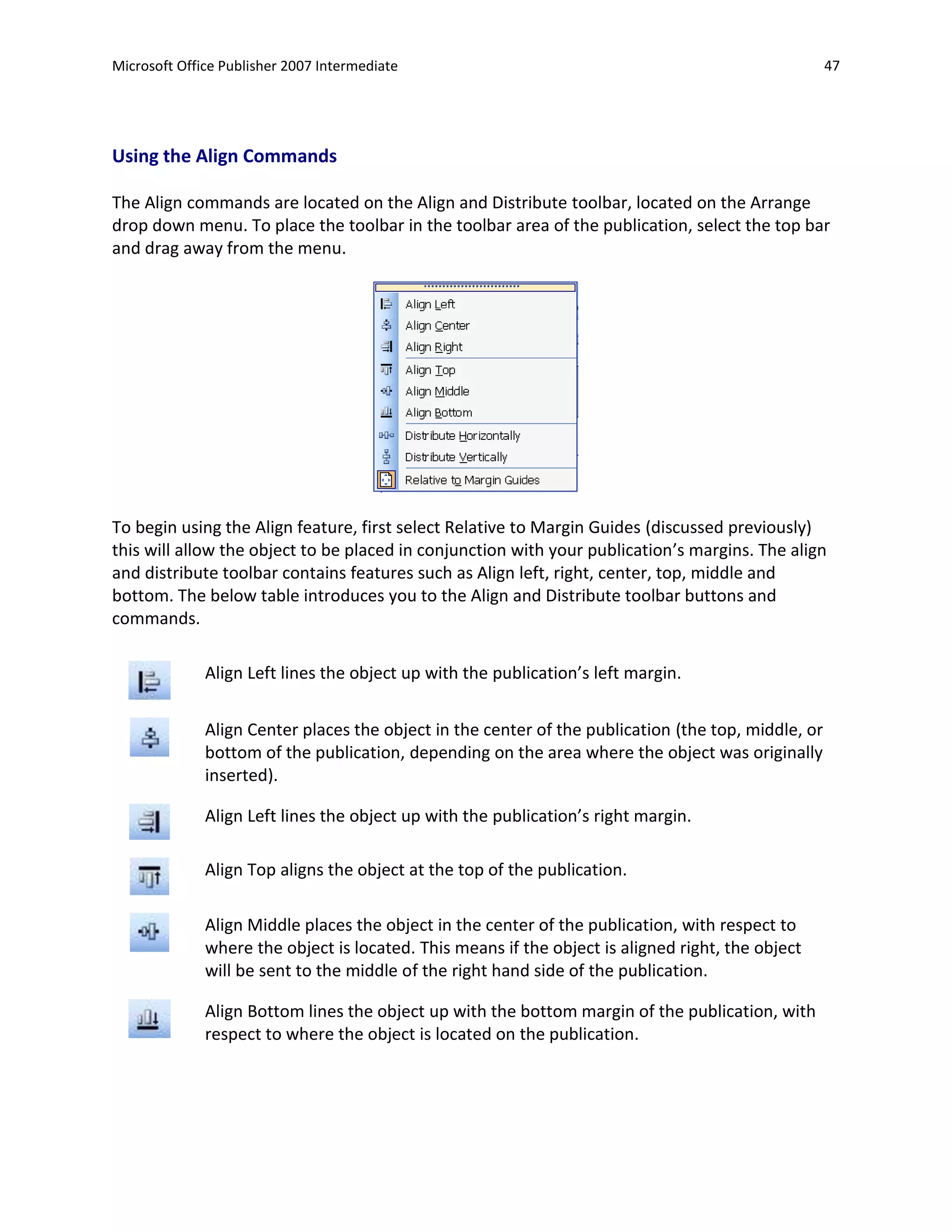 Microsoft Office Publisher 2007 Intermediate                                                         47




Using the Align Commands

The Align commands are located on the Align and Distribute toolbar, located on the Arrange
drop down menu. To place the toolbar in the toolbar area of the publication, select the top bar
and drag away from the menu.




To begin using the Align feature, first select Relative to Margin Guides (discussed previously)
this will allow the object to be placed in conjunction with your publication’s margins. The align
and distribute toolbar contains features such as Align left, right, center, top, middle and
bottom. The below table introduces you to the Align and Distribute toolbar buttons and
commands.

              Align Left lines the object up with the publication’s left margin.


              Align Center places the object in the center of the publication (the top, middle, or
              bottom of the publication, depending on the area where the object was originally
              inserted).

              Align Left lines the object up with the publication’s right margin.

              Align Top aligns the object at the top of the publication.

              Align Middle places the object in the center of the publication, with respect to
              where the object is located. This means if the object is aligned right, the object
              will be sent to the middle of the right hand side of the publication.

              Align Bottom lines the object up with the bottom margin of the publication, with
              respect to where the object is located on the publication.
 