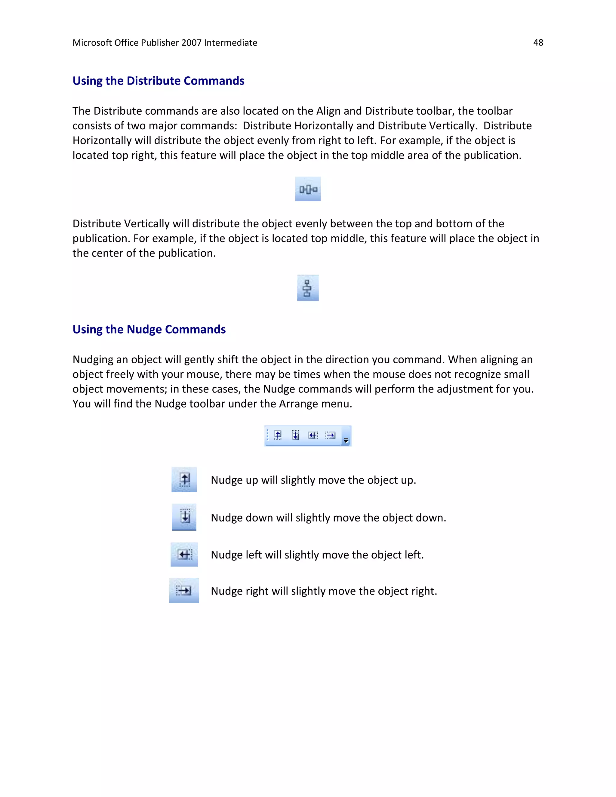Microsoft Office Publisher 2007 Intermediate                                                       48


Using the Distribute Commands

The Distribute commands are also located on the Align and Distribute toolbar, the toolbar
consists of two major commands: Distribute Horizontally and Distribute Vertically. Distribute
Horizontally will distribute the object evenly from right to left. For example, if the object is
located top right, this feature will place the object in the top middle area of the publication.




Distribute Vertically will distribute the object evenly between the top and bottom of the
publication. For example, if the object is located top middle, this feature will place the object in
the center of the publication.




Using the Nudge Commands

Nudging an object will gently shift the object in the direction you command. When aligning an
object freely with your mouse, there may be times when the mouse does not recognize small
object movements; in these cases, the Nudge commands will perform the adjustment for you.
You will find the Nudge toolbar under the Arrange menu.




                                Nudge up will slightly move the object up.


                                Nudge down will slightly move the object down.


                                Nudge left will slightly move the object left.


                                Nudge right will slightly move the object right.
 